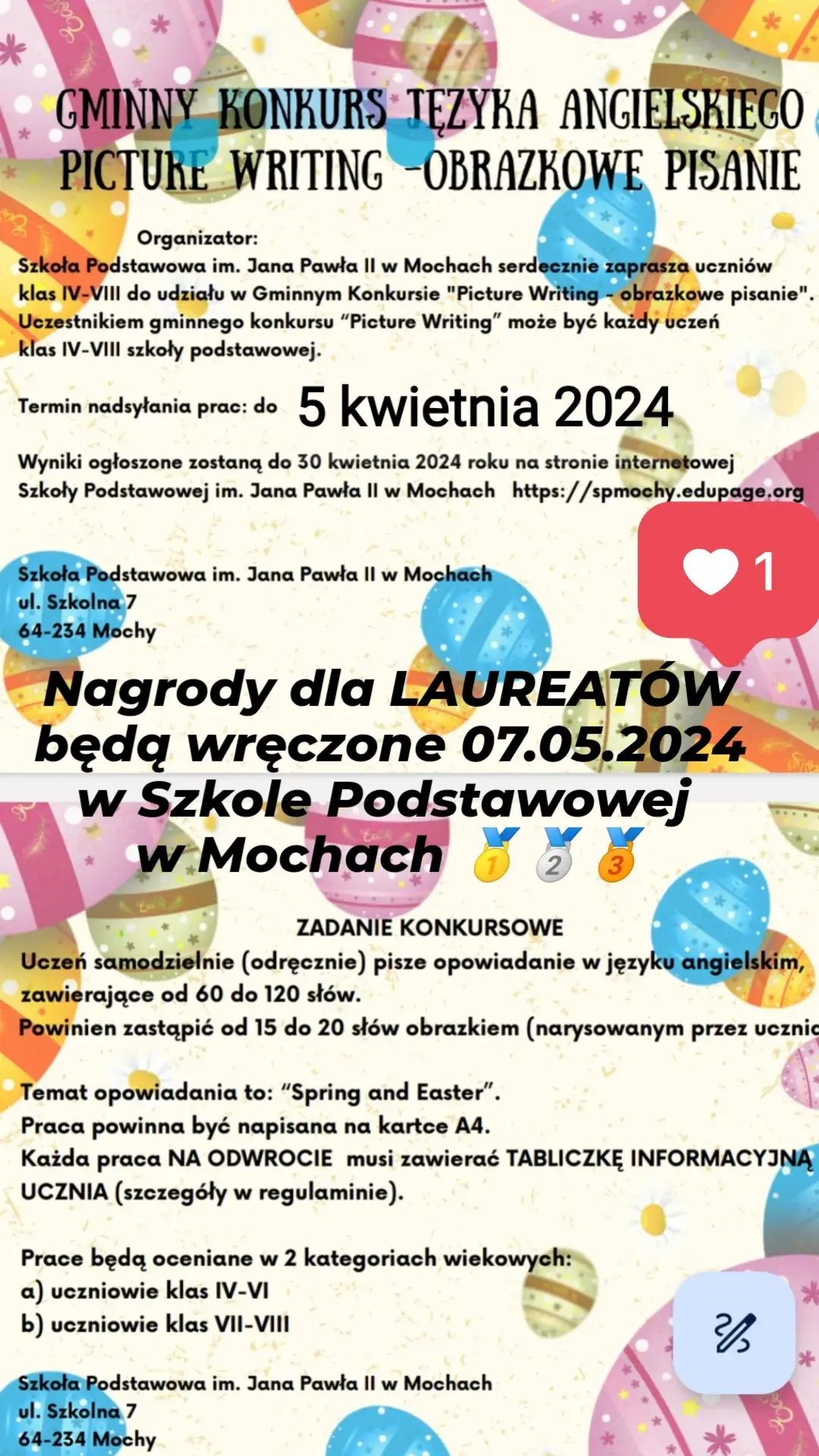 Gminny Konkurs Języka Angielskiego Picture Writing -Obrazkowe Pisanie, Organizator: Szkoła Podstawowa im. Jana Pawła II w Mochach serdecznie zaprasza uczniów klas IV-VII do udziału w Gminnym Konkursie "Picture Writing - obrazkowe pisanie". Uczestnikiem gminnego konkursu "Picture Writing" może być każdy uczeń klas IV-VIII szkoły podstawowej. Termin nadsyłania prac do 5 kwietnia 2024. Wyniki ogłoszone zostaną do 30 kwietnia 2024 roku na stronie internetowej Szkoły Podstawowej im. Jana Pawła II w Mochach https;//spmochy.edupage.org Szkoła podstawowa im. Jana Pawła II w Mochach ul. Szkolna 7, 64-234 Mochy. Nagrody dla laureatów będą wręczone 078.05.2024 w Szkole Podstawowej w Mochach. Zadania konkursowe: Uczeń samodzielnie (odręcznie)pisze opowiadanie w języku angielskim, zawierające od 60 do 120 słów, Powinien zastąpić od 15 do 20 słów obrazkiem (narysowanym przez ucznia). Temat opowiadania to:" Spring and Easter" Praca powinna być napisana na kartce A$. Każda praca na odwrocie musi zawierać tabliczkę informacyjną ucznia (szczegóły w regulaminie).