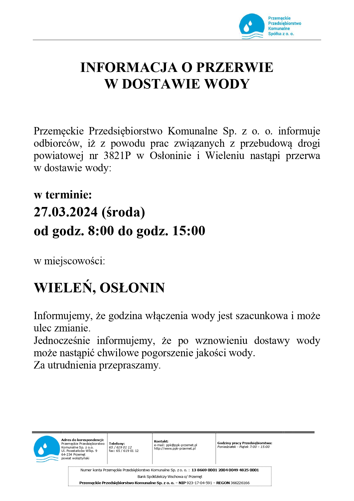 INFORMACJA O PRZERWIE W DOSTAWIE WODY Przemęckie Przedsiębiorstwo Komunalne Sp. z o. o. informuje odbiorców, iż z powodu prac związanych z przebudową drogi powiatowej nr 3821P w Osłoninie i Wieleniu nastąpi przerwa w dostawie wody: w terminie: 27.03.2024 (środa) od godz. 8:00 do godz. 15:00 w miejscowości: WIELEŃ, OSŁONIN Informujemy, że godzina włączenia wody jest szacunkowa i może ulec zmianie. Jednocześnie informujemy, że po wznowieniu dostawy wody może nastąpić chwilowe pogorszenie jakości wody. Za utrudnienia przepraszamy.