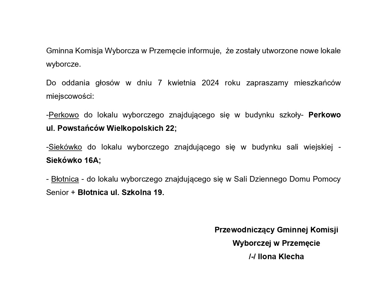 Gminna Komisja Wyborcza w Przemęcie informuje, że zostały utworzone nowe lokale wyborcze. Do oddania głosów w dniu 7 kwietnia 2024 roku zapraszamy mieszkańców miejscowości: -Perkowo do lokalu wyborczego znajdującego się w budynku szkoły- Perkowo ul. Powstańców Wielkopolskich 22; -Siekówko do lokalu wyborczego znajdującego się w budynku sali wiejskiej - Siekówko 16A; - Błotnica - do lokalu wyborczego znajdującego się w Sali Dziennego Domu Pomocy Senior + Błotnica ul. Szkolna 19. Przewodniczący Gminnej Komisji Wyborczej w Przemęcie /-/ Ilona Klecha