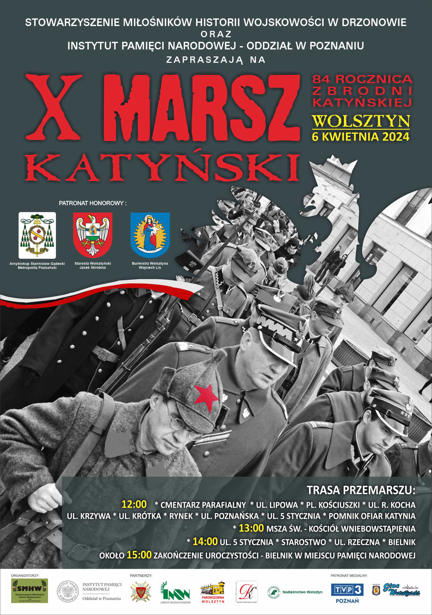 Plakat w barwach szarych. Przedstawia żołnierzy. Tekst: STOWARZYSZENIE MIŁOŚNIKÓW HISTORII WOJSKOWOŚCI W DRZONOWIE ORAZ INSTYTUT PAMIĘCI NARODOWEJ - ODDZIAŁ W POZNANIU ZAPRASZAJĄ NA X MARSZ KATYŃSKI 84 ROCZNICA ZBRODNI KATYŃSKIEJ WOLSZTYN 6 KWIETNIA 2024 PATRONAT HONOROWY: Arcybiskup Stanisław Gądecki Metropolita Poznański, Starosta Wolsztyński Jacek Skrobisz, Burmistrz Wolsztyna Wojciech Lis. TRASA PRZEMARSZU: 12:00 CMENTARZ PARAFIALNY UL. LIPOWA * PL. KOŚCIUSZKI* UL. R. KOCHA *UL. KRZYWA * UL. KRÓTKA * RYNEK * UL. POZNAŃSKA UL. 5 STYCZNIA * POMNIK OFIAR KATYNIA * 13:00 MSZA ŚW. - KOŚCIÓŁ WNIEBOWSTĄPIENIA 14:00 UL. 5 STYCZNIA* STAROSTWO * UL. RZECZNA *BIELNIK OKOŁO 15:00 ZAKOŃCZENIE UROCZYSTOŚCI - BIELNIK W MIEJSCU PAMIĘCI NARODOWEJ