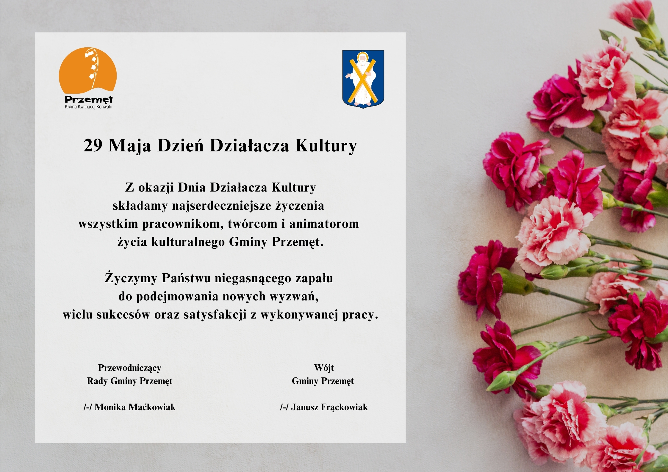 Grafika przedstawia życzenia na szarym tle z różowymi kwiatami po boku. W prawym i lewym górnym rogu znajdują się herb oraz logo Gminy Przemęt. Logo to konwalia na tle zachodzącego słońca, a herb to postać św. Andrzeja z krzyżem. Treść życzeń: "29 Maja Dzień Działacza Kultury. Z okazji Dnia Działacza Kultury składamy najserdeczniejsze życzenia wszystkim pracownikom, twórcom i animatorom życia kulturalnego Gminy Przemęt. Życzymy Państwu niegasnącego zapału do podejmowania nowych wyzwań, wielu sukcesów oraz satysfakcji z wykonywanej pracy". Podpisy: Wójt Gminy Przemęt /-/ Janusz Frąckowiak, Przewodniczący Rady Gminy Przemęt /-/ Monika Maćkowiak