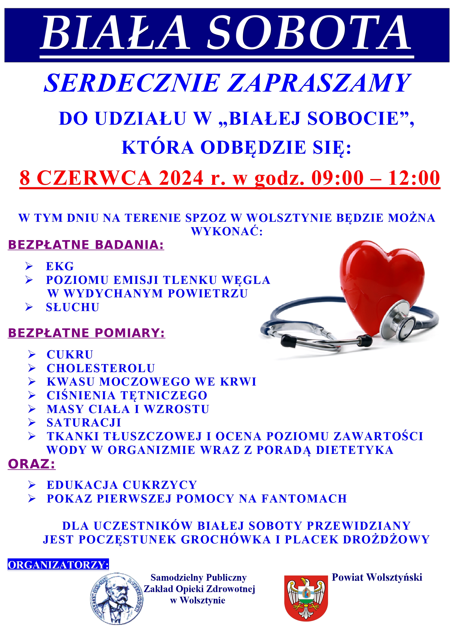 Grafika przedstawia plakat. Ma tło białe, a po prawej stronie znajduje się czerwone serce z stetoskopem. Treść plakatu: BIAŁA SOBOTA. Serdecznie zapraszamy do udziału w "Białej sobocie", która odbędzie się 8 czerwca 2024 r. w godz. 09:00-12:00. W tym dniu na terenie spzoz w Wolsztynie będzie można wykonać: bezpłatne badania: -ekg, poziomu emisji tlenku węgla w wydychanym powietrzu, słuchu. Bezpłatne pomiary: - cukru, cholesterolu, kwasu moczowego we krwi, ciśnienia tętniczego, masy ciała i wzrostu, saturacji, tkanki tłuszczowej i ocena zawartości wody w organizmie wraz z poradą dietetyka oraz: edukacja cukrzycy, pokaz pierwszej pomocy na fantomach. Dla uczestników białej soboty przewidziany jest poczęstunek: grochówka i placek drożdżowy. Organizatorzy: Samodzielny Publiczny Zakład Opieki Zdrowotnej w Wolsztynie oraz Powiat Wolsztyński.