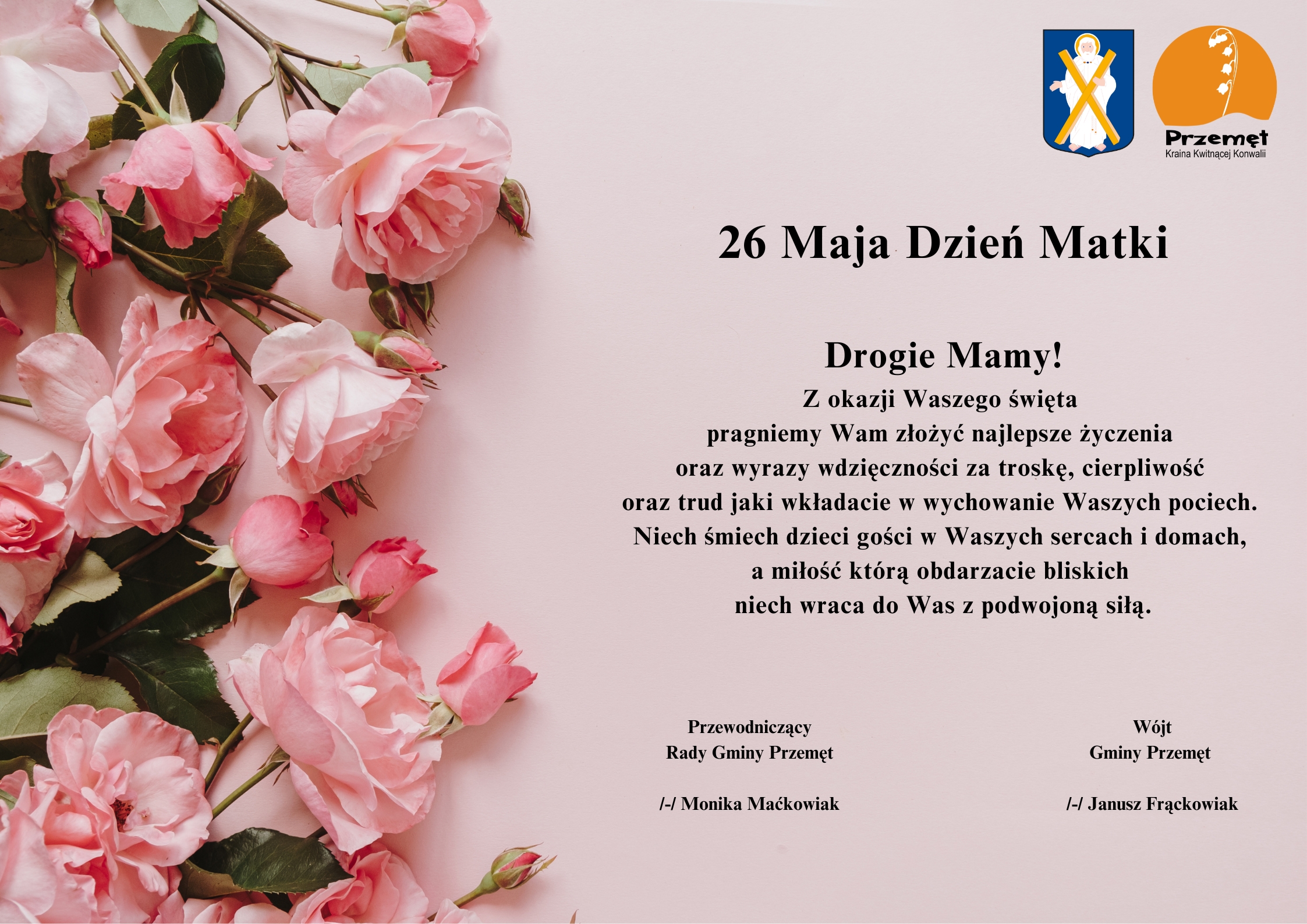 Grafika przedstawia życzenia na różowym tle wraz z różowymi różami po boku. W prawym górnym rogu znajdują się herb oraz logo Gminy Przemęt. Logo to konwalia na tle zachodzącego słońca, a herb to postać św. Andrzeja z krzyżem. Treść życzeń: "26 Maja Dzień Matki. Drogie Mamy! Z okazji Waszego święta pragniemy Wam złożyć najlepsze życzenia oraz wyrazy wdzięczności za troskę, cierpliwość oraz trud jaki wkładacie w wychowanie Waszych pociech. Niech śmiech dzieci gości w Waszych sercach i domach, a miłość którą obdarzacie bliskich niech wraca do Was z podwojoną siłą". Podpisy: Wójt Gminy Przemęt /-/ Janusz Frąckowiak, Przewodniczący Rady Gminy Przemęt /-/ Monika Maćkowiak