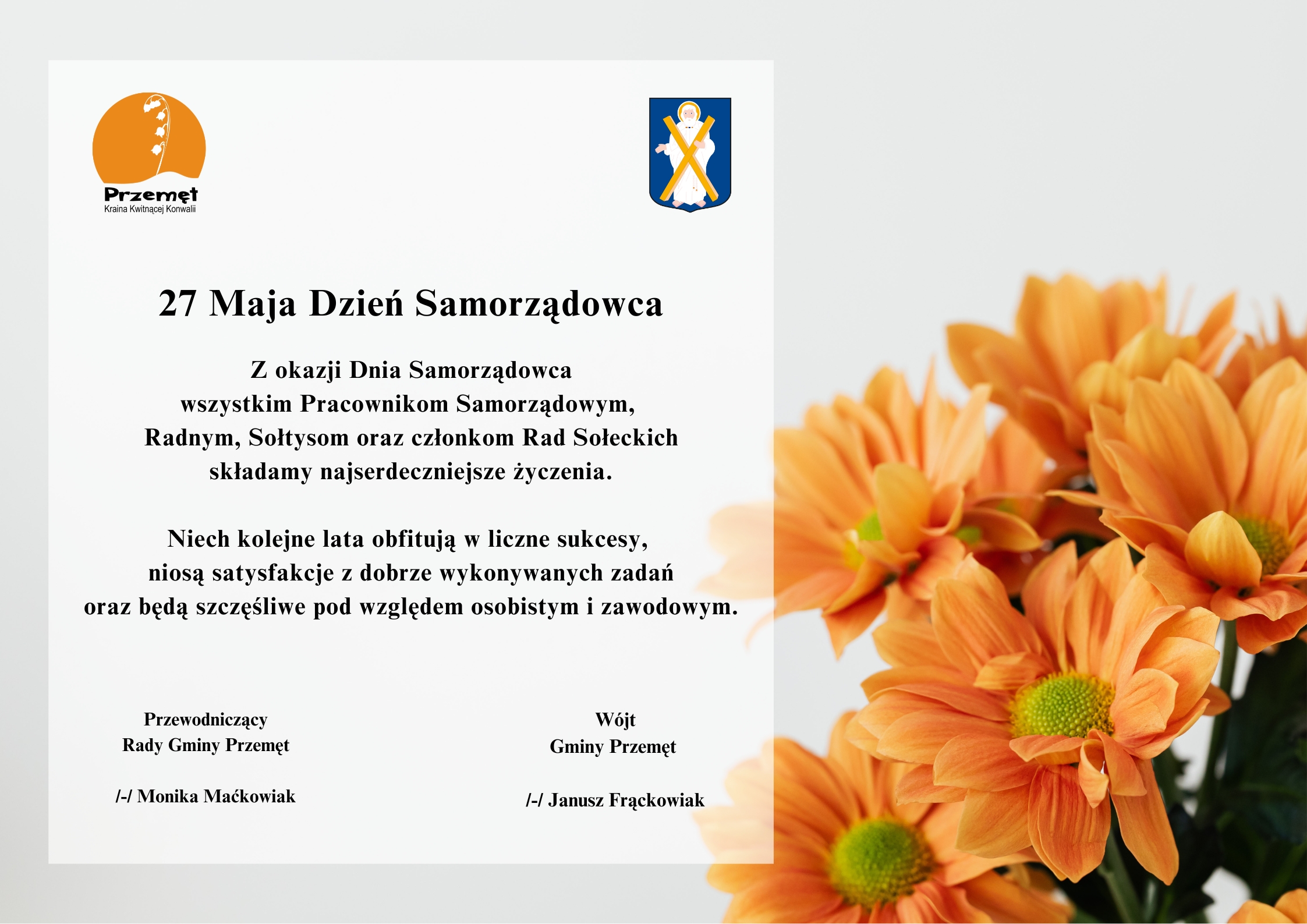 Grafika przedstawia życzenia na szarym tle z pomarańczowymi kwiatami po boku. W prawym i lewym górnym rogu znajdują się herb oraz logo Gminy Przemęt. Logo to konwalia na tle zachodzącego słońca, a herb to postać św. Andrzeja z krzyżem. Treść życzeń: "27 Maja Dzień Samorządowca. Z okazji Dnia Samorządowca wszystkim Pracownikom Samorządowym, Radnym, Sołtysom oraz członkom Rad Sołeckich składamy najserdeczniejsze życzenia. Niech kolejne lata obfitują w liczne sukcesy, niosą satysfakcje z dobrze wykonywanych zadań oraz będą szczęśliwe pod względem osobistym i zawodowym". Podpisy: Wójt Gminy Przemęt /-/ Janusz Frąckowiak, Przewodniczący Rady Gminy Przemęt /-/ Monika Maćkowiak