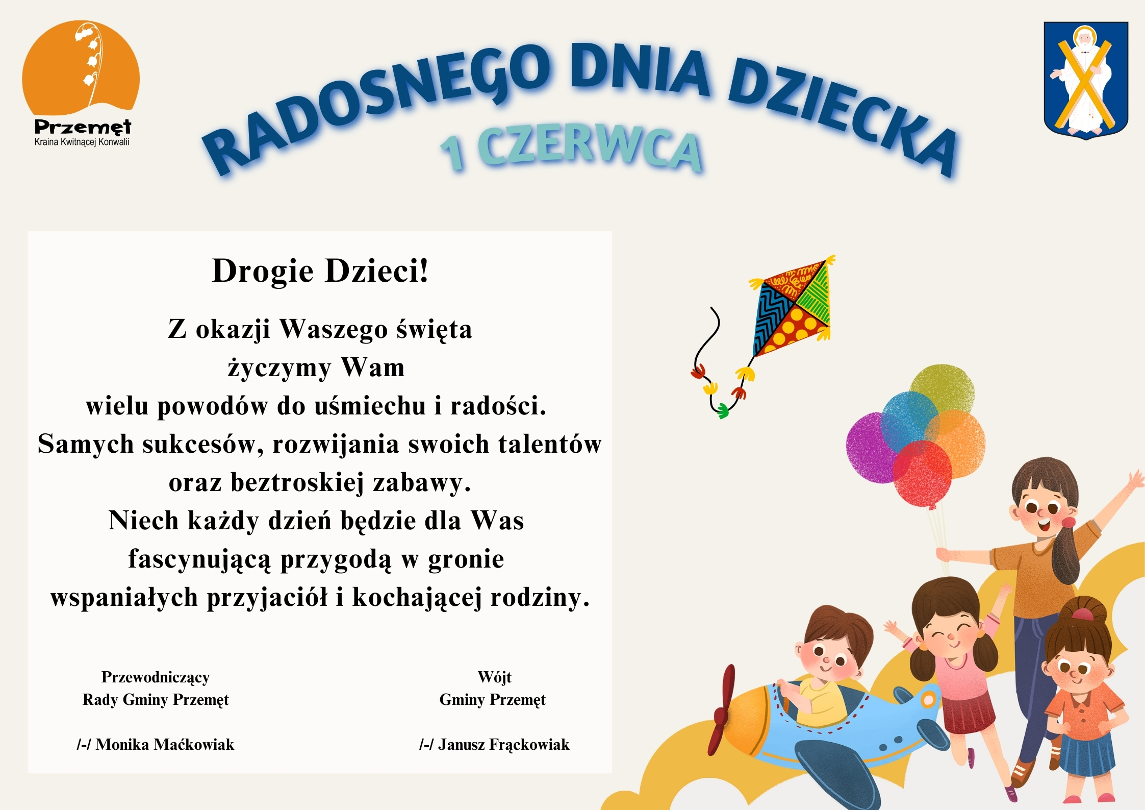 Grafika przedstawia życzenia na szarym tle. Na grafice wesołe dzieci. Jedno z nich jest w samolocie, a inne trzyma kolorowe balony. W prawym i lewym górnym rogu znajdują się herb oraz logo Gminy Przemęt. Logo to konwalia na tle zachodzącego słońca, a herb to postać św. Andrzeja z krzyżem. Treść życzeń: "Radosnego Dnia Dziecka 1 czerwca. Drogie Dzieci! Z okazji Waszego święta życzymy Wam wielu powodów do uśmiechu i radości. Samych sukcesów, rozwijania swoich talentów oraz beztroskiej zabawy. Niech każdy dzień będzie dla Was fascynującą przygodą w gronie wspaniałych przyjaciół i kochającej rodziny". Podpisy: Wójt Gminy Przemęt /-/ Janusz Frąckowiak, Przewodniczący Rady Gminy Przemęt /-/ Monika Maćkowiak