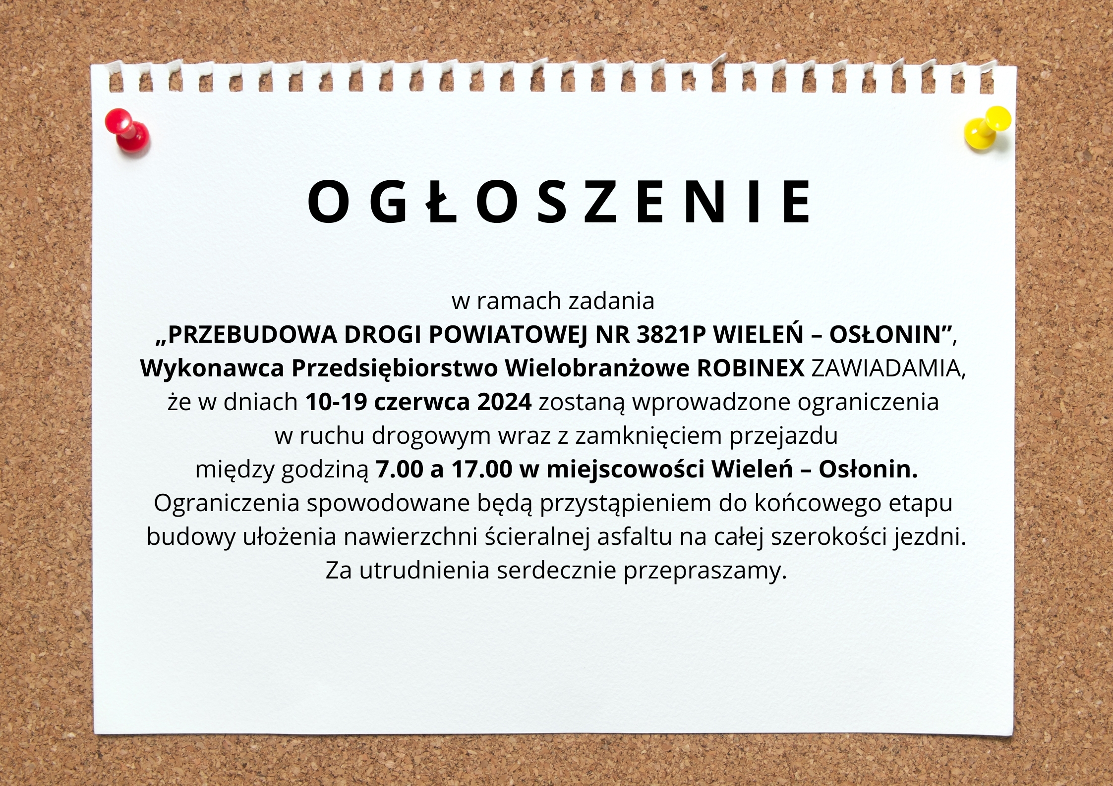 Grafika przedstawia kartkę przypiętą do tablicy korkowej. Na kartce widnieje informacja: " Ogłoszenie. w ramach zadania PRZEBUDOWA DROGI POWIATOWEJ NR 3821P WIELEŃ – OSŁONIN , Wykonawca Przedsiębiorstwo Wielobranżowe ROBINEX ZAWIADAMIA, że w dniach 10-19 czerwca 2024 zostaną wprowadzone ograniczenia w ruchu drogowym wraz z zamknięciem przejazdu między godziną 7.00 a 17.00. w miejscowości Wieleń – Osłonin. Ograniczenia spowodowane będą przystąpieniem do końcowego etapu budowy ułożenia nawierzchni ścieralnej asfaltu na całej szerokości jezdni. Za utrudnienia serdecznie przepraszamy".