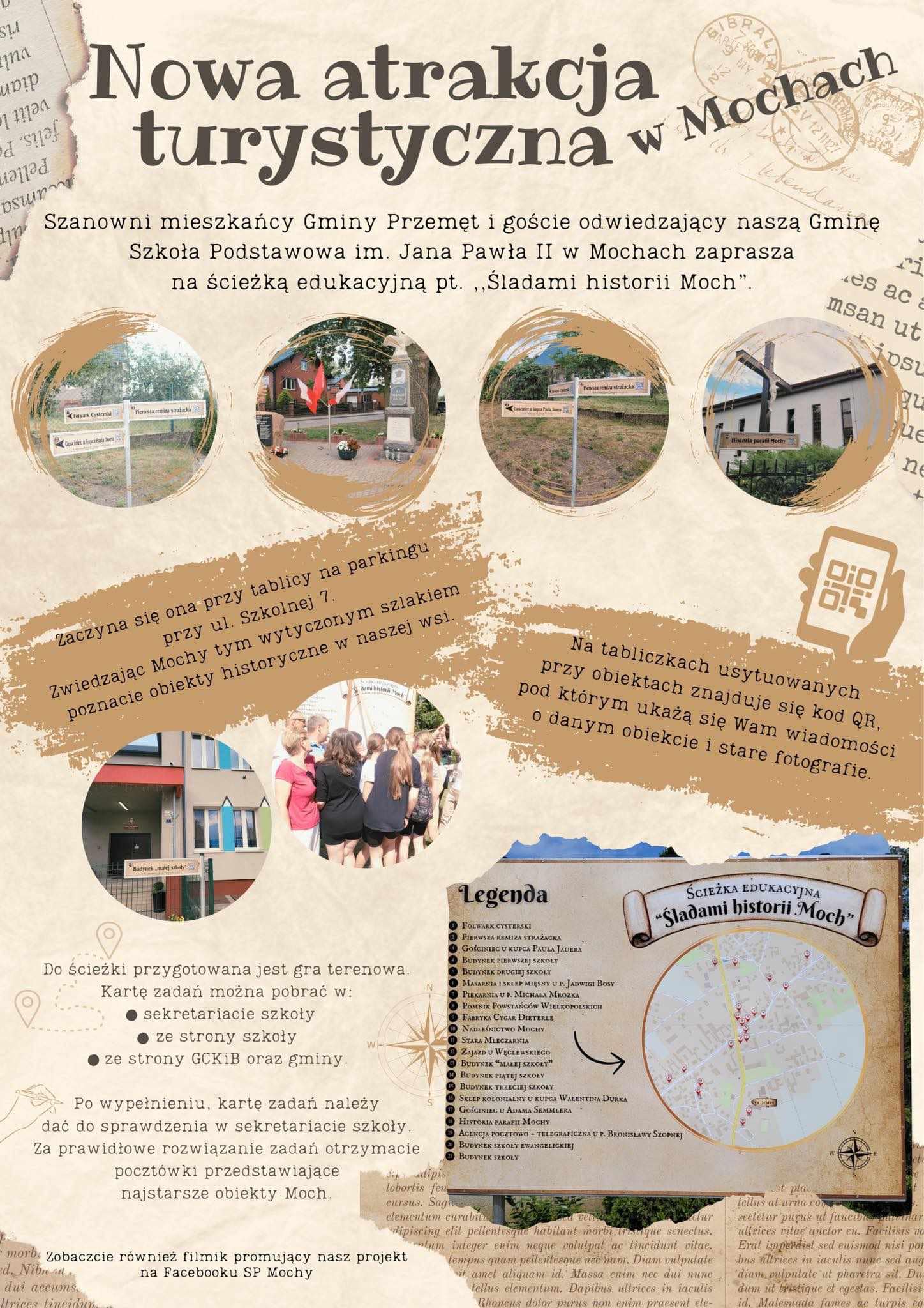 Plakat nosi tytuł: Nowa atrakcja turystyczna w Mochach. Plakat zawiera zdjęcia: tablicy, która zawiera mapę wraz z legendą do ścieżki edukacyjnej, osób oglądających tablicę, oraz małe tabliczki zawierające nazwy poszczególnych obiektów. Treść plakatu: Szanowni mieszkańcy Gminy Przemęt i goście odwiedzający naszą Gminę Szkoła Podstawowa im. Jana Pawła II w Mochach zaprasza na ścieżkę edukacyjną pt. "Śladami historii Moch". Zaczyna się ona przy tablicy na parkingu przy ul. Szkolnej 7. Zwiedzając Mochy tym wytyczonym szlakiem poznacie obiekty historyczne w naszej wsi. Na tabliczkach usytuowanych przy obiektach znajduje się kod QR, pod którym ukażą się Wam wiadomości o danym obiekcie i stare fotografie. Do ścieżki przygotowana jest gra terenowa. Kartę zadań można pobrać w: sekretariacie szkoły, ze strony szkoły, ze strony GCKiB oraz gminy. Po wypełnieniu, kartę zadań należy dać do sprawdzenia w sekretariacie szkoły. Za prawidłowe rozwiązanie zadań otrzymacie pocztówki przedstawiające najstarsze obiekty Moch. Zobaczcie również filmik promujący nasz projekt na Facebook SP Mochy.