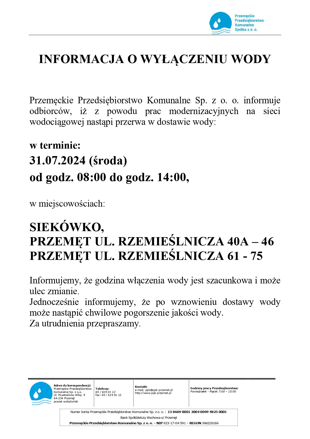 Treść grafiki: INFORMACJA O WYŁĄCZENIU WODY Przemęckie Przedsiębiorstwo Komunalne Sp. z o. o. informuje odbiorców, iż z powodu prac modernizacyjnych na sieci wodociągowej nastąpi przerwa w dostawie wody: w terminie: 31.07.2024 (środa) od godz. 08:00 do godz. 14:00, w miejscowościach: SIEKÓWKO, PRZEMĘT UL. RZEMIEŚLNICZA 40A – 46, PRZEMĘT UL. RZEMIEŚLNICZA 61 - 75 Informujemy, że godzina włączenia wody jest szacunkowa i może ulec zmianie. Jednocześnie informujemy, że po wznowieniu dostawy wody może nastąpić chwilowe pogorszenie jakości wody. Za utrudnienia przepraszamy. Adres do korespondencji: Przemęckie Przedsiębiorstwo Komunalne Sp. z o.o. ul. Powstańców Wlkp. 9 64-234 Przemęt powiat wolsztyński Telefony: 65 / 619 01 12 fax: 65 / 619 01 12 Kontakt: e-mail: ppk@ppk-przemet.pl http://www.ppk-przemet.pl Godziny pracy Przedsiębiorstwa: Poniedziałek - Piątek 7:00 – 15:00 Numer konta Przemęckie Przedsiębiorstwo Komunalne Sp. z o. o. :13 8669 0001 2004 0049 4825 0001 Bank Spółdzielczy Wschowa o/ Przemęt Przemęckie Przedsiębiorstwo Komunalne Sp. z o. o. – NIP 923-17-04-591 – REGON 366226166. Grafika zawiera logo Przemęckiego Przedsiębiorstwa Komunalnego Spółka z o.o.