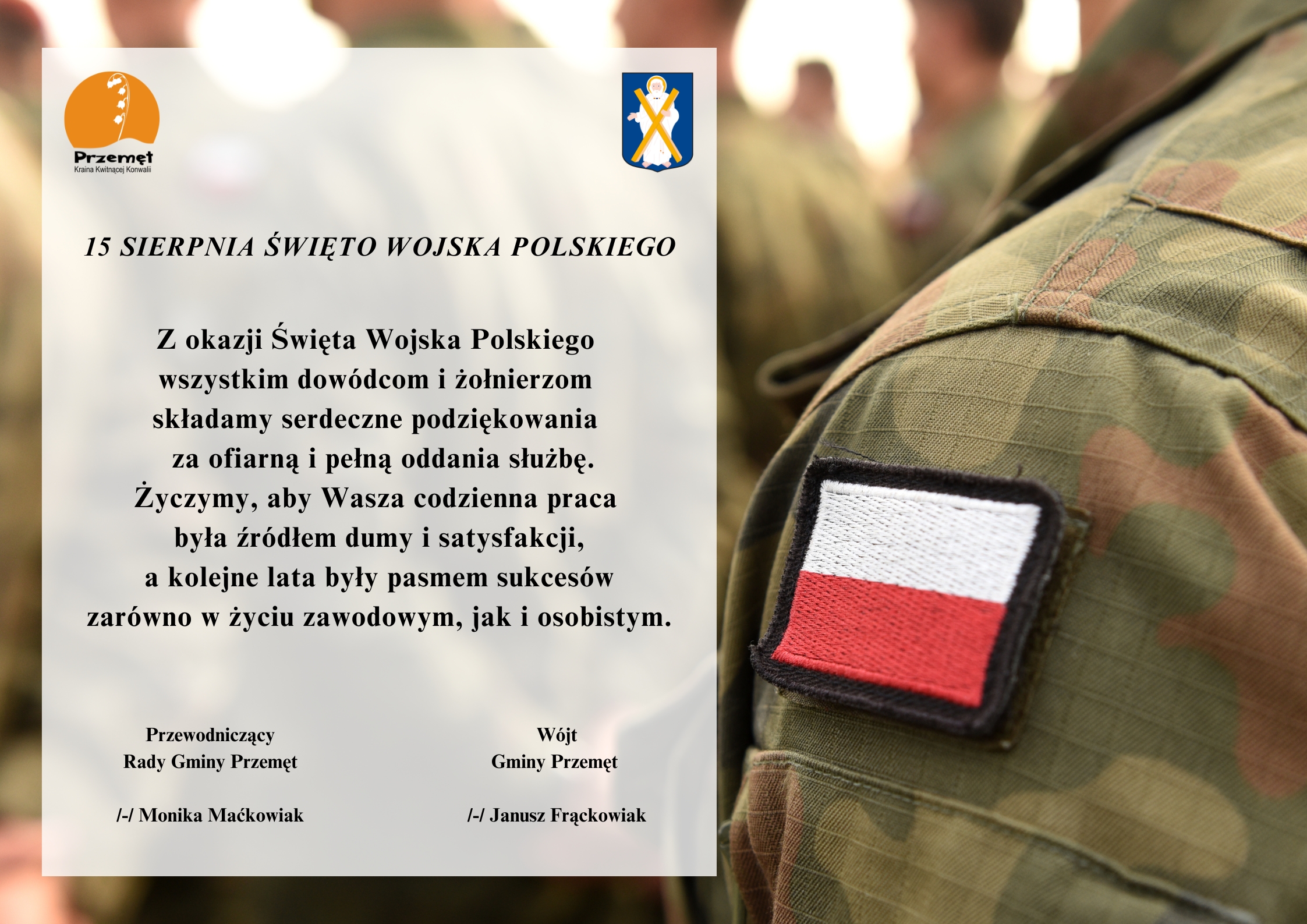 Grafika przedstawia ramię żołnierza, który na rękawie ma naszytą flagę Polski. Oprócz tego na grafice widnieje herb i logo gminy Przemęt. Treść grafiki: "15 sierpnia Święto wojska polskiego. Z okazji Święta Wojska Polskiego wszystkim dowódcom i żołnierzom składamy serdeczne podziękowania za ofiarną i pełną oddania służbę. Życzymy, aby Wasza codzienna praca była źródłem dumy i satysfakcji, a kolejne lata były pasmem sukcesów zarówno w życiu zawodowym, jak i osobistym. Wójt Gminy Przemęt /-/ Janusz Frąckowiak, Przewodniczący Rady Gminy Przemęt /-/ Monika Maćkowiak".