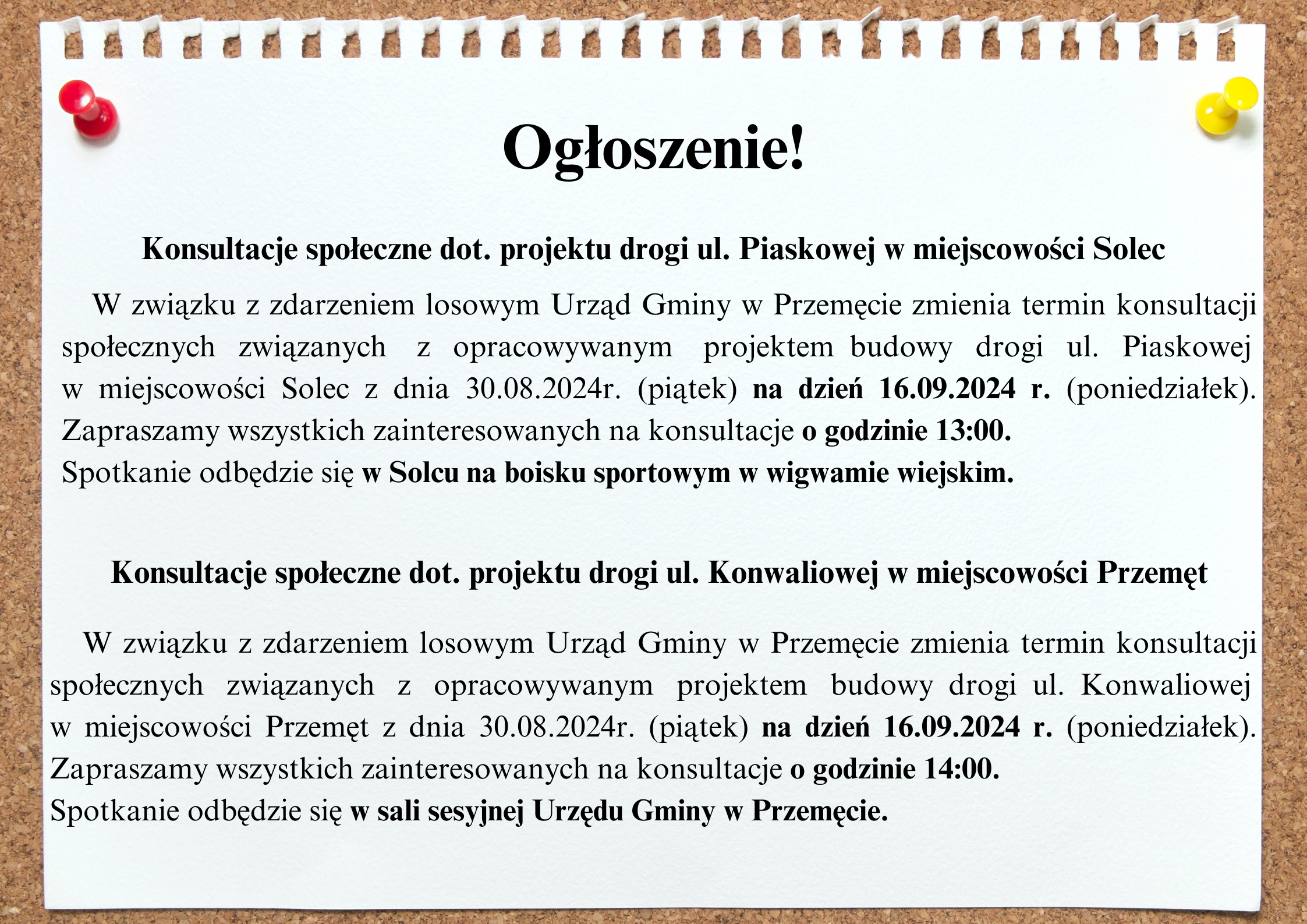 Grafika przedstawia tablicę korkową, na której widnieje biała kartka. Na kartce zamieszczona została treść: " Ogłoszenie. Konsultacje społeczne dot. projektu drogi ul. Piaskowej w miejscowości Solec. W związku z zdarzeniem losowym Urząd Gminy w Przemęcie zmienia termin konsultacji społecznych związanych z opracowywanym projektem budowy drogi ul. Piaskowej w miejscowości Solec z dnia 30.08.2024r. (piątek) na dzień 16.09.2024 r. (poniedziałek). Zapraszamy wszystkich zainteresowanych na konsultacje o godzinie 13:00. Spotkanie odbędzie się w Solcu na boisku sportowym w wigwamie wiejskim. Konsultacje społeczne dot. projektu drogi ul. Konwaliowej w miejscowości Przemęt. W związku z zdarzeniem losowym Urząd Gminy w Przemęcie zmienia termin konsultacji społecznych związanych z opracowywanym projektem budowy drogi ul. Konwaliowej w miejscowości Przemęt z dnia 30.08.2024r. (piątek) na dzień 16.09.2024 r. (poniedziałek). Zapraszamy wszystkich zainteresowanych na konsultacje o godzinie 14:00. Spotkanie odbędzie się w sali sesyjnej Urzędu Gminy w Przemęcie".