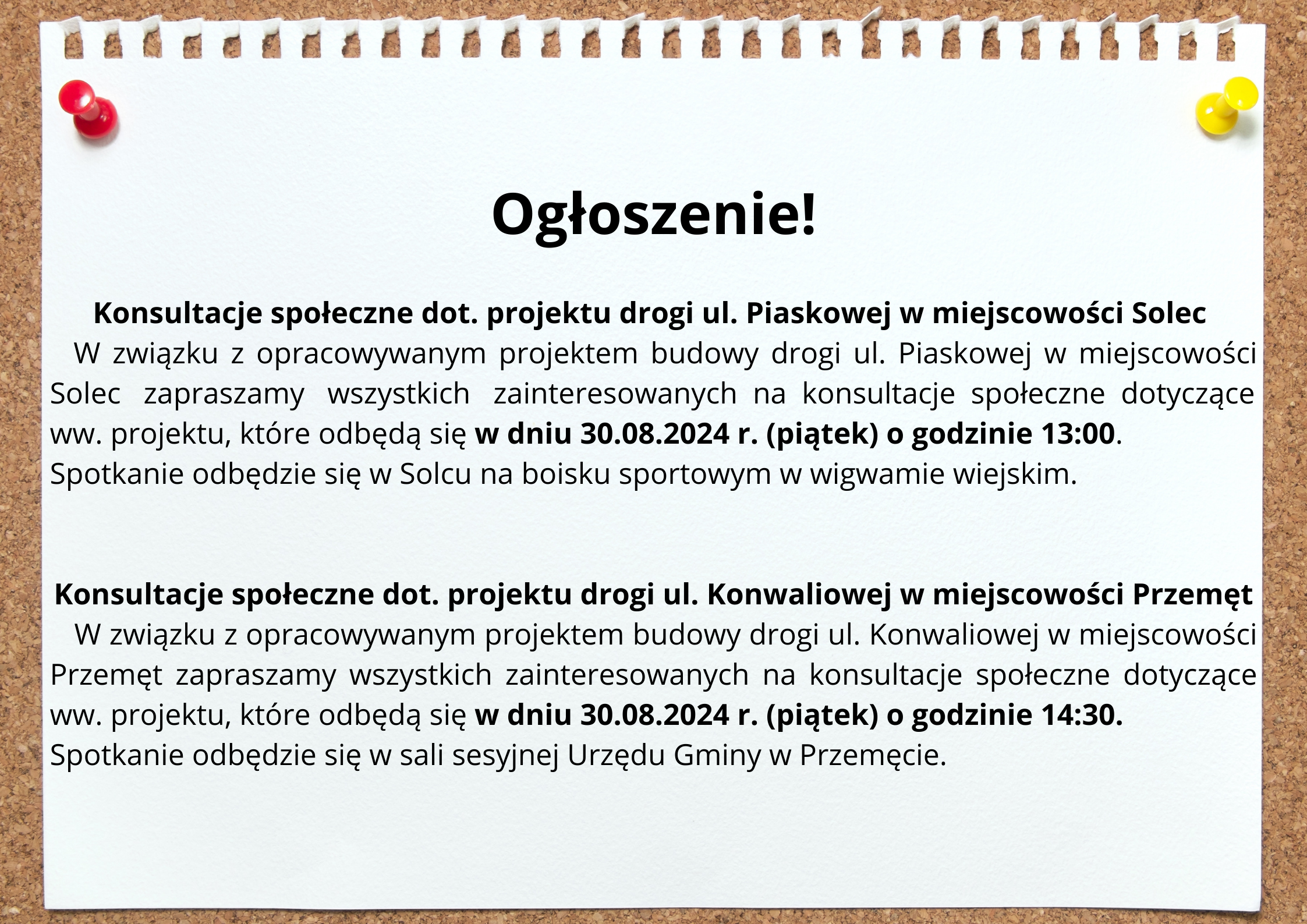 Ogłoszenie: Konsultacje społeczne dot. projektu drogi ul. Piaskowej w miejscowości Solec. W związku z opracowywanym projektem budowy drogi ul. Piaskowej w miejscowości Solec zapraszamy wszystkich zainteresowanych na konsultacje społeczne dotyczące ww. projektu, które odbędą się w dniu 30.08.2024 r. (piątek) o godzinie 13:00. Spotkanie odbędzie się w Solcu na boisku sportowym w wigwamie wiejskim. Konsultacje społeczne dot. projektu drogi ul. Konwaliowej w miejscowości Przemęt. W związku z opracowywanym projektem budowy drogi ul. Konwaliowej w miejscowości Przemęt zapraszamy wszystkich zainteresowanych na konsultacje społeczne dotyczące ww. projektu, które odbędą się w dniu 30.08.2024 r. (piątek) o godzinie 14:30. Spotkanie odbędzie się w sali sesyjnej Urzędu Gminy w Przemęcie.