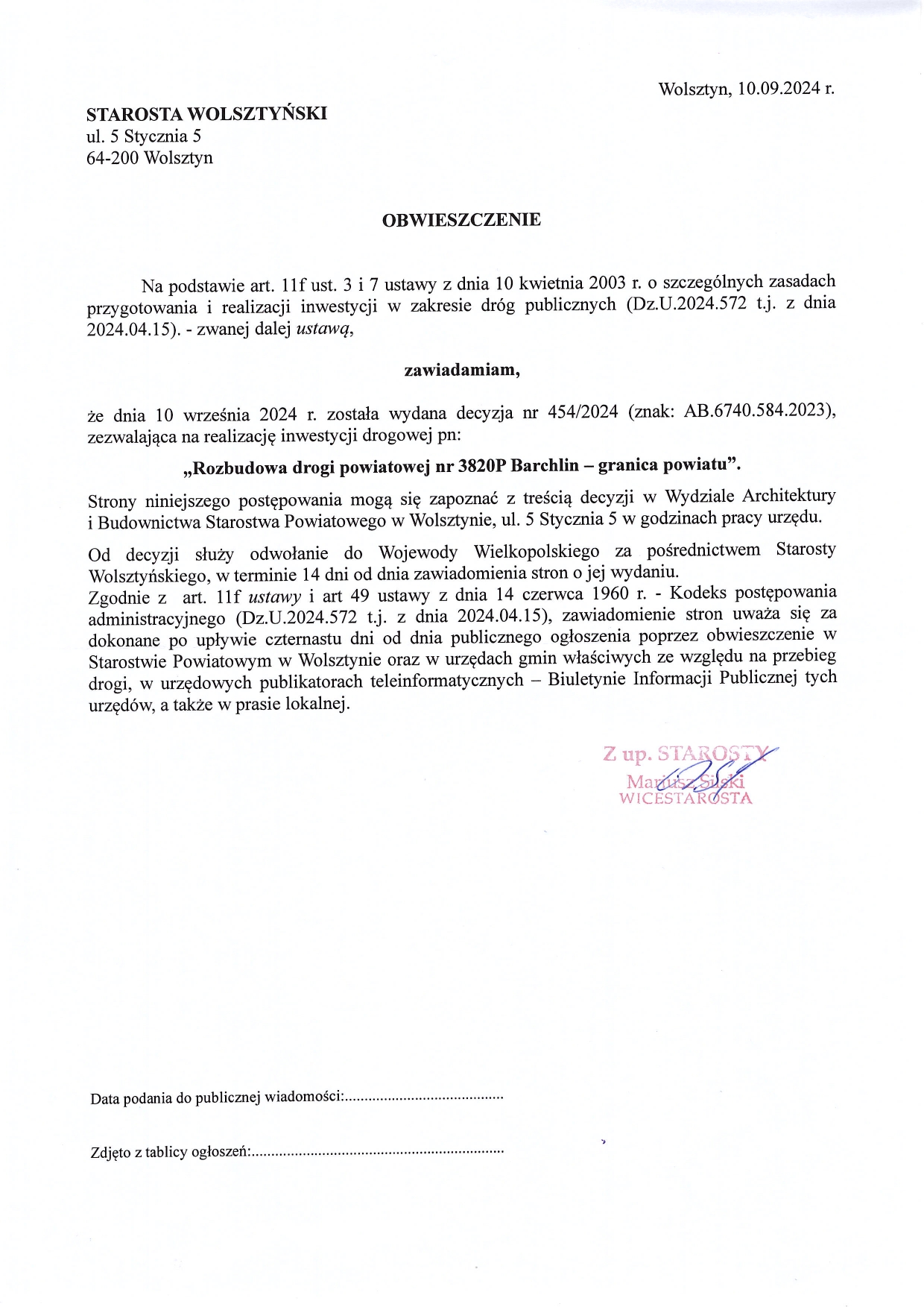 Wolsztyn, 10.09.2024 r. STAROSTA WOLSZTYŃSKI Ul. 5 Stycznia 5 64-200 Wolsztyn OBWIESZCZENIE Na podstawie art. 11f ust. 3 i 7 ustawy z dnia 10 kwietnia 2003 r. o szczególnych zasadach przygotowania i realizacji inwestycji w zakresie dróg publicznych (Dz.U.2024.572 t.j. z dnia 2024.04.15). – zwanej dalej ustawą, zawiadamiam, że dnia 10 września 2024 r. została wydana decyzja nr 454/2024 (znak: AB.6740.584.2023), zezwalająca na realizację inwestycji drogowej pn: ,,Rozbudowa drogi powiatowej nr 3820P Barchlin – granica powiatu”. Strony niniejszego postępowania mogą się zapoznać z treścią decyzji w Wydziale Architektury i Budownictwa Starostwa Powiatowego w Wolsztynie, ul. 5 Stycznia 5 w godzinach pracy urzędu. Od decyzji służy odwołanie do Wojewody Wielkopolskiego za pośrednictwem Starosty Wolsztyńskiego w terminie 14 dni od dnia zawiadomienia stron o jej wydaniu. Zgodnie z art. 11f ustawy i art 49 ustawy z dnia 14 czerwca 1960 r. – Kodeks postępowania administracyjnego (Dz.U.2024.572 t.j. z dnia 2024.04.15), zawiadomienie stron uważa się za dokonane po upływie czternastu dni od dnia publicznego ogłoszenia poprzez obwieszczenie w Starostwie Powiatowym w Wolsztynie oraz w urzędach gmin właściwych ze względu na przebieg drogi, w urzędowych publikatorach teleinformatycznych – Biuletynie Informacji Publicznej tych urzędów, a także w prasie lokalnej. Z up. Starosty Mariusz Silski Wicestarosta.
