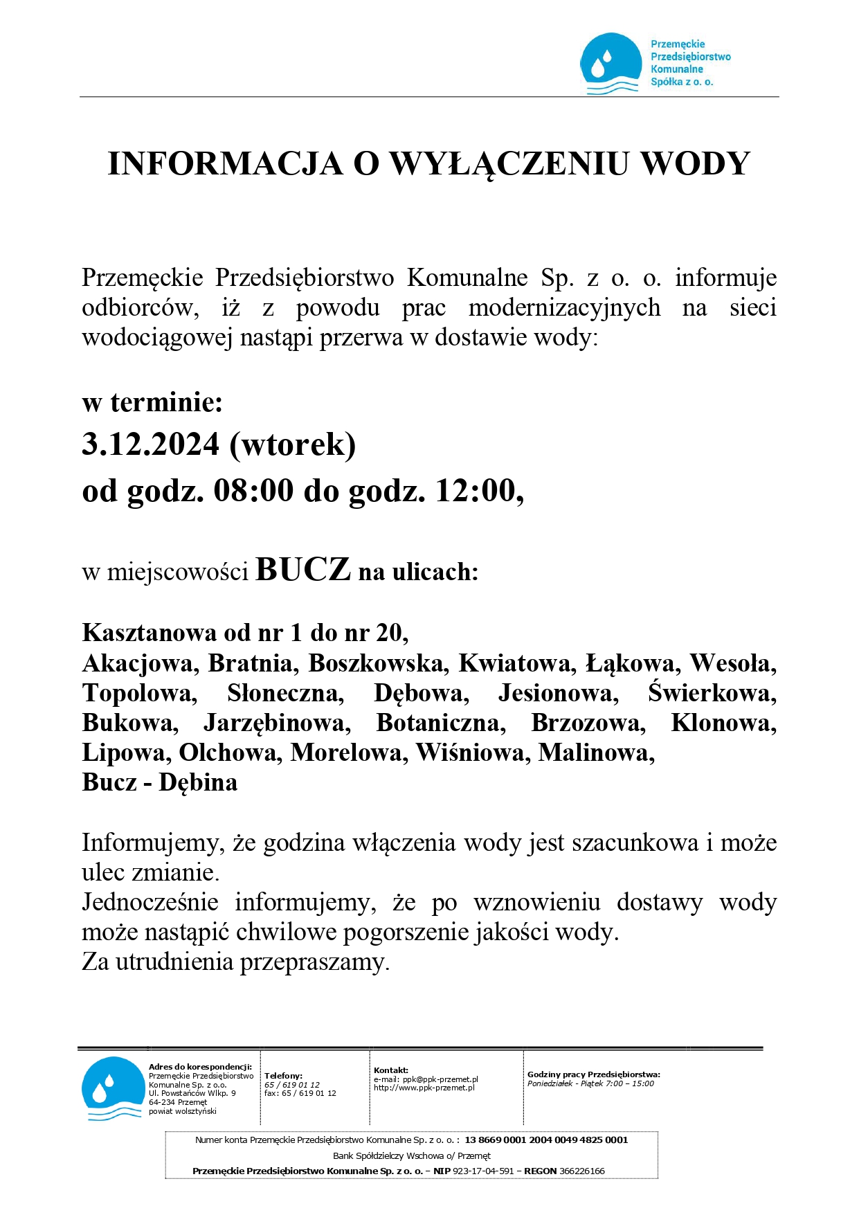 Przemęckie Przedsiębiorstwo Komunalne Spółka z o. o. INFORMACJA O WYŁĄCZENIU WODY Przemęckie Przedsiębiorstwo Komunalne Sp. z o. o. informuje odbiorców, iż z powodu prac modernizacyjnych na sieci wodociągowej nastąpi przerwa w dostawie wody: w terminie: 3.12.2024 (wtorek) od godz. 08:00 do godz. 12:00, w miejscowości BUCZ na ulicach: Kasztanowa od nr 1 do nr 20, Akacjowa, Bratnia, Boszkowska, Kwiatowa, Łąkowa, Wesoła, Topolowa, Słoneczna, Dębowa, Jesionowa, Świerkowa, Bukowa, Jarzębinowa, Botaniczna, Brzozowa, Klonowa, Lipowa, Olchowa, Morelowa, Wiśniowa, Malinowa, Bucz - Dębina Informujemy, że godzina włączenia wody jest szacunkowa i może ulec zmianie. Jednocześnie informujemy, że po wznowieniu dostawy wody może nastąpić chwilowe pogorszenie jakości wody. Za utrudnienia przepraszamy. Adres do korespondencji: Przemęckie Przedsiębiorstwo Komunalne Sp. z o.o. Ul. Powstańców Wlkp. 9 64-234 Przemęt Telefony: 65/619 01 12 fax: 65/619 01 12 powiat wolsztyński Kontakt: e-mail: ppk@ppk-przemet.pl http://www.ppk-przemet.pl Godziny pracy Przedsiębiorstwa: Poniedziałek - Piątek 7:00 - 15:00 Numer konta Przemęckie Przedsiębiorstwo Komunalne Sp. z o. o.: 13 8669 0001 2004 0049 4825 0001 Bank Spółdzielczy Wschowa o/ Przemęt Przemęckie Przedsiębiorstwo Komunalne Sp. zo. o. - NIP 923-17-04-591 - REGON 366226166