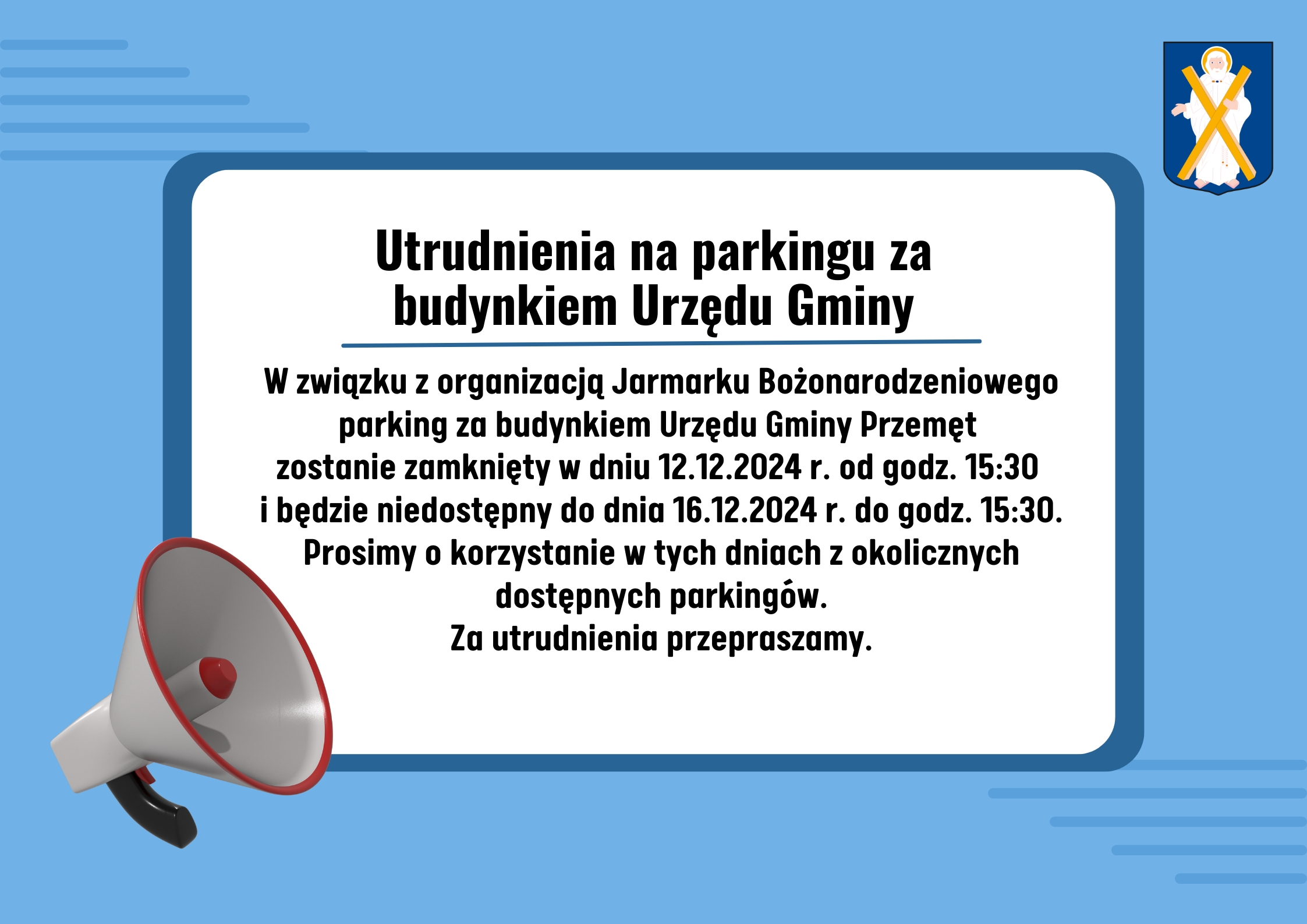 Grafikę wykonano w kolorze niebieskim, zawiera herb gminy oraz megafon. Treść grafiki: Utrudnienia na parkingu za budynkiem Urzędu Gminy. W związku z organizacją Jarmarku Bożonarodzeniowego parking za budynkiem Urzędu Gminy Przemęt zostanie zamknięty w dniu 12.12.2024 r. od godz. 15:30 i będzie niedostępny do dnia 16.12.2024 r. do godz. 15:30. Prosimy o korzystanie w tych dniach z okolicznych dostępnych parkingów. Za utrudnienia przepraszamy.