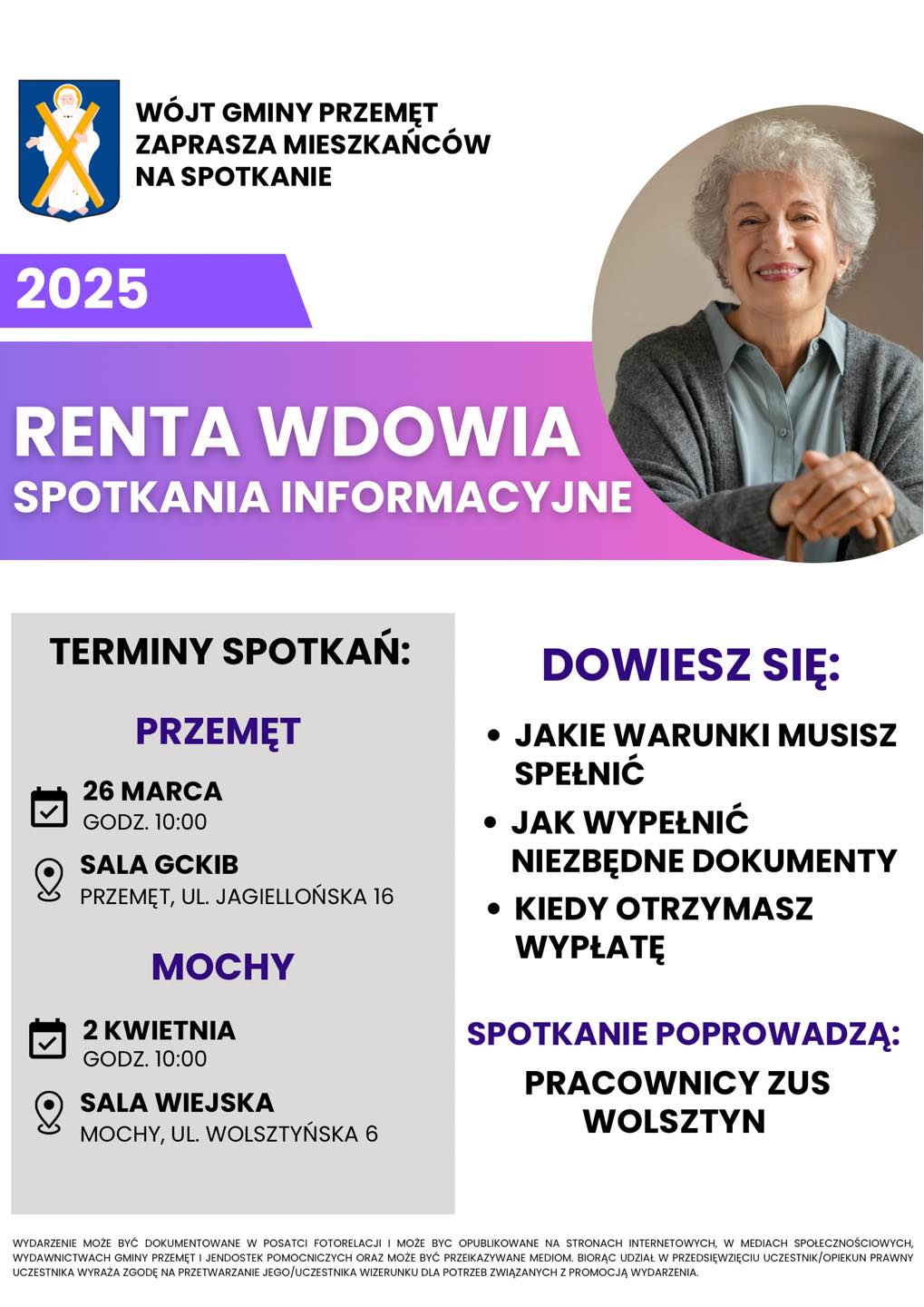 Plakat dotyczy spotkania informacyjnego w sprawie renty wdowiej. Na plakacie widnieje wizerunek starszej kobiety. Treść: wójt gminy Przemęt zaprasza na spotkanie informacyjne na temat renty wdowiej. Na spotkaniu zostaną omówione kwestie takie jak: jakie warunki muszą zostać spełnione, jak wypełnić niezbędne dokumenty oraz kiedy można otrzymać wypłatę. Spotkanie poprowadzą pracownicy ZUS Wolsztyn. Terminy spotkań: w Przemęcie 26 marca o godz. 10:00 w sali GCKiB na ul. Jagiellońskiej 16 oraz w Mochach 2 kwietnia o godz. 10:00 w sali wiejskiej na ul. Wolsztyńskiej 6. Dodatkowa informacja: Wydarzenie może być dokumentowane w postaci fotorelacji i może być opublikowane na stronach internetowych, w mediach społecznościowych, wydawnictwach gminy Przemęt i jednostek pomocniczych oraz może być przekazywane mediom. Biorąc udział w przedsięwzięciu uczestnik/opiekun prawny uczestnika wyraża zgodę na przetwarzanie jego/uczestnika wizerunku dla potrzeb związanych z promocją wydarzenia.