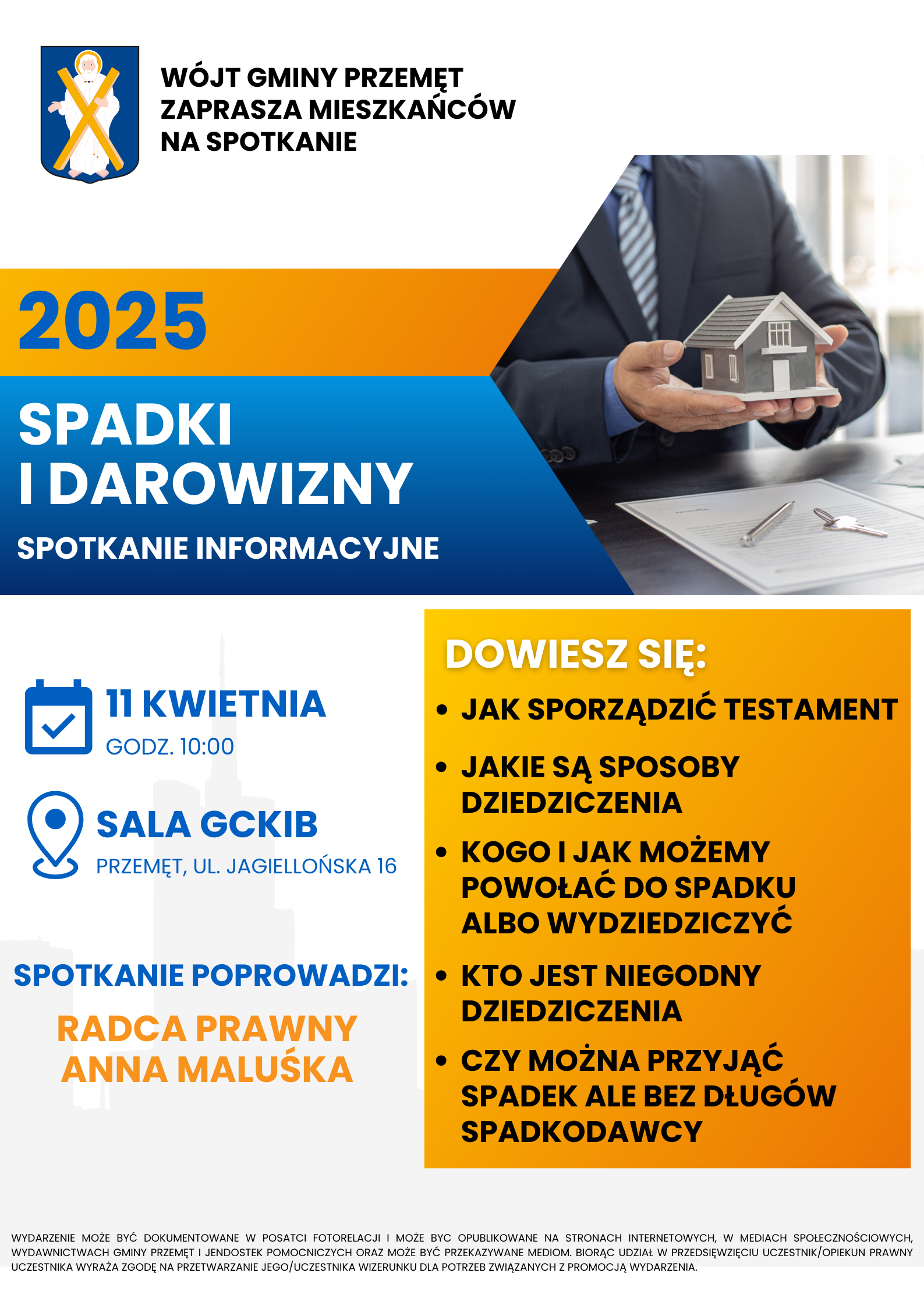 Plakat - spadki i darowizny spotkanie informacyjne. Na plakacie informacja: wójt gminy Przemęt zaprasza mieszkańców na spotkanie. Na spotkaniu zostanie omówione: jak sporządzić testament, jakie są sposoby dziedziczenia, kogo i jak możemy powołać do spadku albo wydziedziczyć, kto jest niegodny dziedziczenia, czy można przyjąć spadek ale bez długów spadkodawcy. Spotkanie odbędzie się 11 kwietnia o godzinie 10:00 w sali GCKiB w Przemęcie na ul. Jagiellońskiej 16. Poprowadzi je radca prawny Anna Maluśka. Dodatkowa informacja na plakacie: Wydarzenie może być dokumentowane w postaci fotorelacji i może być opublikowane na stronach internetowych, w mediach społecznościowych, wydawnictwach gminy Przemęt i jednostek pomocniczych oraz może być przekazywane mediom. Biorąc udział w przedsięwzięciu uczestnik/opiekun prawny uczestnika wyraża zgodę na przetwarzanie jego/uczestnika wizerunku dla potrzeb związanych z promocją wydarzenia.