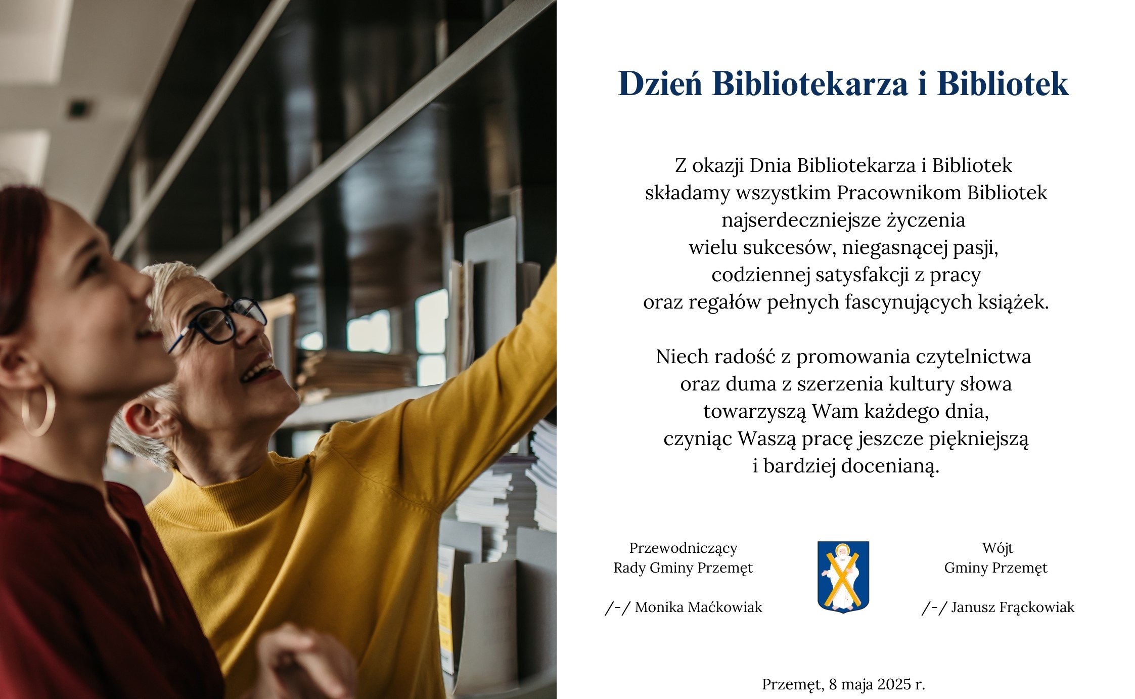 Grafika przedstawia życzenia z okazji Dnia Bibliotekarza i Bibliotek. Grafika zawiera zdjęcie dwóch kobiet, które znajdują się w bibliotece i wybierają książki. Na grafice także herb gminy Przemęt. Treść: "Z okazji Dnia Bibliotekarza i Bibliotek składamy wszystkim Pracownikom Bibliotek najserdeczniejsze życzenia wielu sukcesów, niegasnącej pasji, codziennej satysfakcji z pracy oraz regałów pełnych fascynujących książek. Niech radość z promowania czytelnictwa oraz duma z szerzenia kultury słowa towarzyszą Wam każdego dnia, czyniąc Waszą pracę jeszcze piękniejszą i bardziej docenianą". Życzenia składają wójt gminy Przemęt Janusz Frąckowiak oraz Przewodnicząca Rady Gminy Przemęt Monika Maćkowiak.