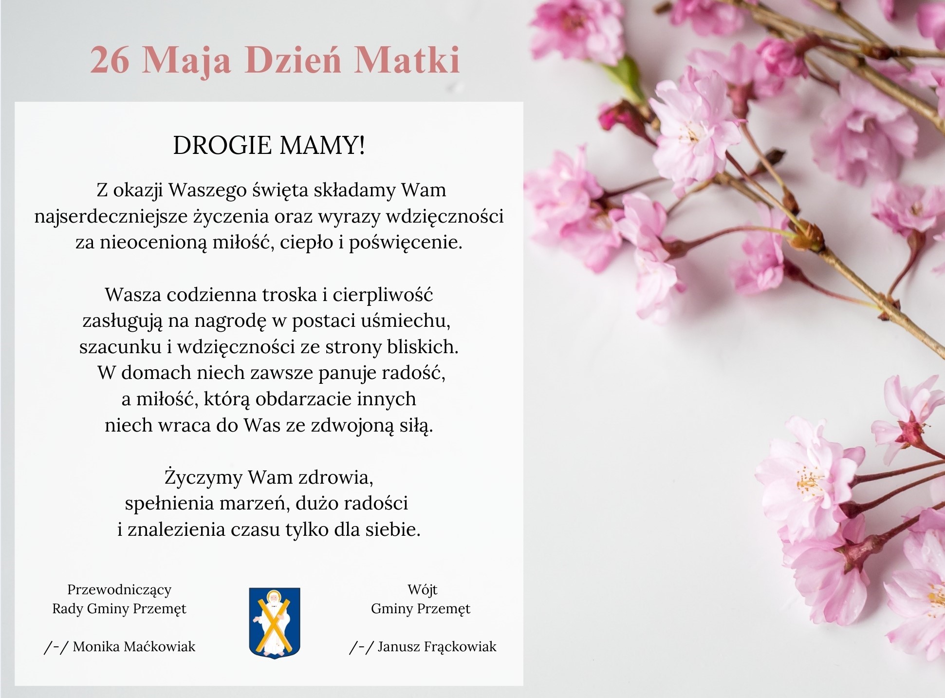 Grafika przedstawia życzenia z okazji Dnia Matki. Grafika zawiera różowe kwiatki oraz herb gminy Przemęt. Treść: 26 maja Dzień Matki. Drogie Mamy! Z okazji Waszego święta składamy Wam najserdeczniejsze życzenia oraz wyrazy wdzięczności za nieocenioną miłość, ciepło i poświęcenie. Wasza codzienna troska i cierpliwość zasługują na nagrodę w postaci uśmiechu, szacunku i wdzięczności ze strony bliskich. W domach niech zawsze panuje radość, a miłość, którą obdarzacie innych niech wraca do Was ze zdwojoną siłą. Życzymy Wam zdrowia, spełnienia marzeń, dużo radości i znalezienia czasu tylko dla siebie. Wójt Gminy Przemęt /-/ Janusz Frąckowiak, Przewodniczący Rady Gminy Przemęt /-/ Monika Maćkowiak.