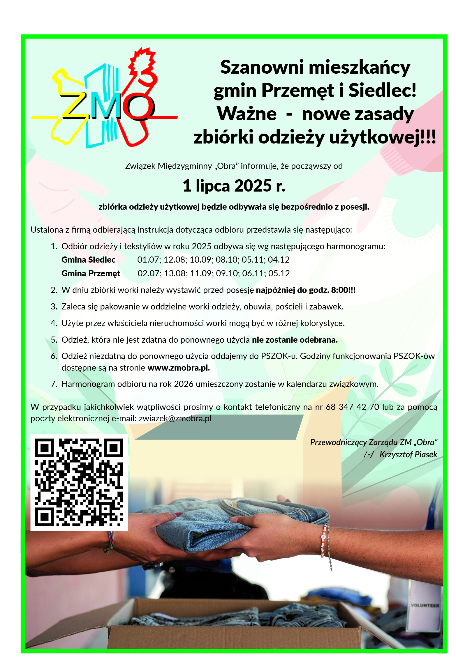 Plakat informacyjny Związku Międzygminnego "Obra" o nowych zasadach zbiórki odpadów w gminach Przemęt i Siedlec od 1 lipca 2025 roku. Szanowni mieszkańcy gmin Przemęt i Siedlec! Ważne - nowe zasady zbiórki odzieży użytkowej!!! Związek Międzygminny „Obra” informuje, że począwszy od 1 lipca 2025 r. zbiórka odzieży użytkowej będzie odbywała się bezpośrednio z posesji. Ustalona z firmą odbierającą instrukcja dotycząca odbioru przedstawia się następująco: Odbiór odzieży i tekstyliów w roku 2025 odbywa się wg następującego harmonogramu: Gmina Siedlec 01.07; 12.08; 10.09; 08.10; 05.11; 04.12 Gmina Przemęt 02.07; 13.08; 11.09; 09.10; 06.11; 05.12 W dniu zbiórki worki należy wystawić przed posesję najpóźniej do godz. 8:00!!! Zaleca się pakowanie w oddzielne worki odzieży, obuwia, pościeli i zabawek. Użyte przez właściciela nieruchomości worki mogą być w różnej kolorystyce. Odzież, która nie jest zdatna do ponownego użycia nie zostanie odebrana. Odzież niezdatną do ponownego użycia oddajemy do PSZOK-u. Godziny funkcjonowania PSZOK-ów dostępne są na stronie www.zmobra.pl. Harmonogram odbioru na rok 2026 umieszczony zostanie w kalendarzu związkowym. W przypadku jakichkolwiek wątpliwości prosimy o kontakt telefoniczny na nr 68 347 42 70 lub za pomocą poczty elektronicznej e-mail: zwiazek@zmobra.pl Przewodniczący Zarządu ZM „Obra” /-/ Krzysztof Piasek