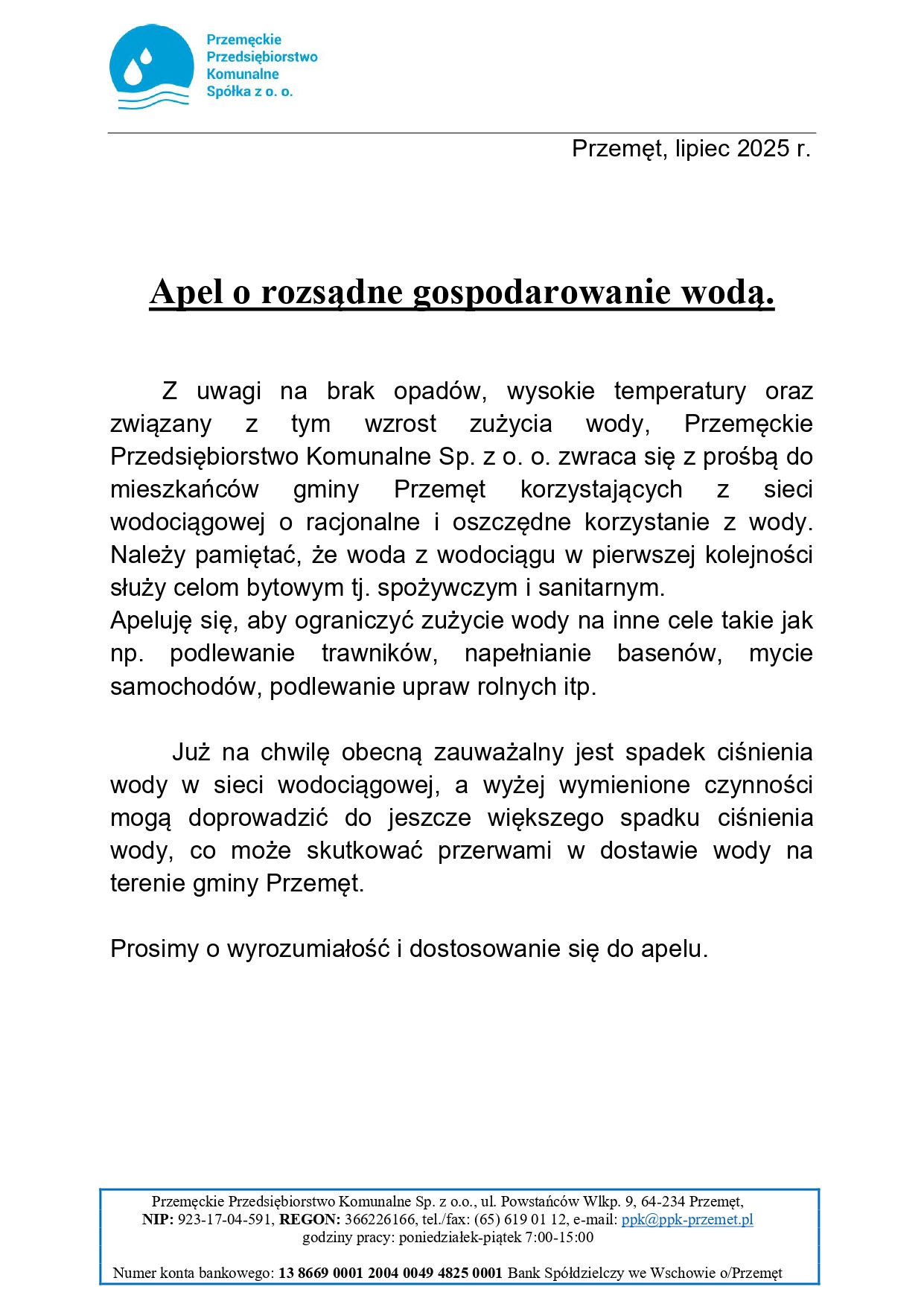 Treść na dokumencie: "Apel o rozsądne gospodarowanie wodą. Z uwagi na brak opadów, wysokie temperatury oraz związany Z tym wzrost zużycia wody, Przemęckie Przedsiębiorstwo Komunalne Sp. z o. o. zwraca się z prośbą do mieszkańców gminy Przemęt korzystających Z sieci wodociągowej o racjonalne i oszczędne korzystanie z wody. Należy pamiętać, że woda z wodociągu w pierwszej kolejności służy celom bytowym tj. spożywczym i sanitarnym. Apeluję się, aby ograniczyć zużycie wody na inne cele takie jak np. podlewanie trawników, napełnianie basenów, mycie samochodów, podlewanie upraw rolnych itp. Już na chwilę obecną zauważalny jest spadek ciśnienia wody w sieci wodociągowej, a wyżej wymienione czynności mogą doprowadzić do jeszcze większego spadku ciśnienia wody, co może skutkować przerwami w dostawie wody na terenie gminy Przemęt. Prosimy o wyrozumiałość i dostosowanie się do apelu". Przemęckie Przedsiębiorstwo Komunalne Sp. z o.o., ul. Powstańców Wlkp. 9, 64-234 Przemęt, NIP: 923-17-04-591, REGON: 366226166, tel./fax: (65) 619 01 12, e-mail: ppk@ppk-przemet.pl godziny pracy: poniedziałek-piątek 7:00-15:00 Numer konta bankowego: 13 8669 0001 2004 0049 4825 0001 Bank Spółdzielczy we Wschowie o/Przemęt. Na dokumencie widnieje także logo Przemęckiego Przedsiębiorstwa Komunalnego Spółka z o.o.