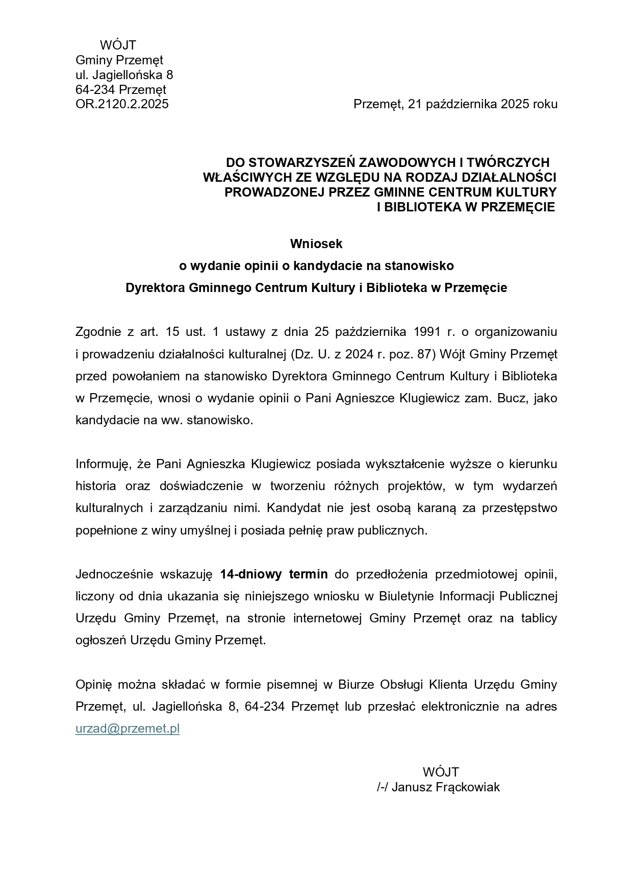 WÓJT Gminy Przemęt ul. Jagiellońska 8, 64-234 Przemęt OR.2120.2.2025 Przemęt, 21 października 2025 roku DO STOWARZYSZEŃ ZAWODOWYCH I TWÓRCZYCH WŁAŚCIWYCH ZE WZGLĘDU NA RODZAJ DZIAŁALNOŚCI PROWADZONEJ PRZEZ GMINNE CENTRUM KULTURY I BIBLIOTEKA W PRZEMĘCIE Wniosek o wydanie opinii o kandydacie na stanowisko Dyrektora Gminnego Centrum Kultury i Biblioteka w Przemęcie. Zgodnie z art. 15 ust. 1 ustawy z dnia 25 października 1991 r. o organizowaniu i prowadzeniu działalności kulturalnej (Dz. U. z 2024 r. poz. 87) Wójt Gminy Przemęt przed powołaniem na stanowisko Dyrektora Gminnego Centrum Kultury i Biblioteka w Przemęcie, wnosi o wydanie opinii o Pani Agnieszce Klugiewicz zam. Bucz, jako kandydacie na ww. stanowisko. Informuję, że Pani Agnieszka Klugiewicz posiada wykształcenie wyższe o kierunku historia oraz doświadczenie w tworzeniu różnych projektów, w tym wydarzeń kulturalnych i zarządzaniu nimi. Kandydat nie jest osobą karaną za przestępstwo popełnione z winy umyślnej i posiada pełnię praw publicznych. Jednocześnie wskazuję 14-dniowy termin do przedłożenia przedmiotowej opinii, liczony od dnia ukazania się niniejszego wniosku w Biuletynie Informacji Publicznej Urzędu Gminy Przemęt, na stronie internetowej Gminy Przemęt oraz na tablicy ogłoszeń Urzędu Gminy Przemęt. Opinię można składać w formie pisemnej w Biurze Obsługi Klienta Urzędu Gminy Przemęt, ul. Jagiellońska 8, 64-234 Przemęt lub przesłać elektronicznie na adres urzad@przemet.pl WÓJT /-/ Janusz Frąckowiak