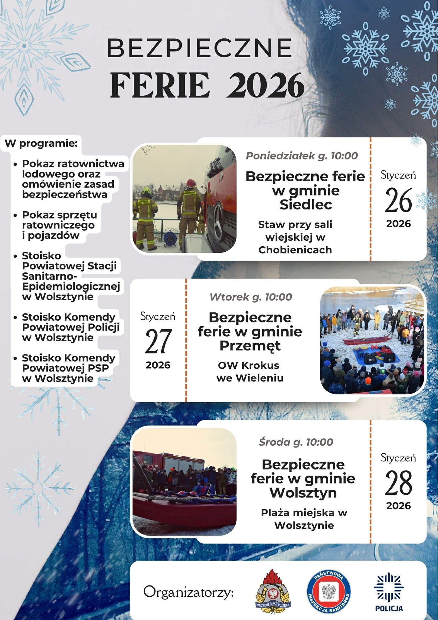 Plakat promuje wydarzenie pod hasłem „Bezpieczne ferie 2026”. W górnej części widnieje duży tytuł na tle zimowej grafiki z motywem śnieżynek. Po lewej stronie znajduje się lista atrakcji w programie: pokaz ratownictwa lodowego wraz z omówieniem zasad bezpieczeństwa, pokaz sprzętu ratowniczego i pojazdów, stoisko Powiatowej Stacji Sanitarno-Epidemiologicznej w Wolsztynie, stoisko Komendy Powiatowej Policji w Wolsztynie oraz stoisko Komendy Powiatowej Państwowej Straży Pożarnej w Wolsztynie. W centralnej części plakatu przedstawiono harmonogram wydarzeń. W poniedziałek 26 stycznia 2026 r. o godz. 10:00 odbędzie się wydarzenie „Bezpieczne ferie w gminie Siedlec” – staw przy sali wiejskiej w Chobienicach. We wtorek 27 stycznia 2026 r. o godz. 10:00 zaplanowano „Bezpieczne ferie w gminie Przemęt” – OW Krokus w Wieleniu. W środę 28 stycznia 2026 r. o godz. 10:00 odbędą się „Bezpieczne ferie w gminie Wolsztyn” – plaża miejska w Wolsztynie. Obok informacji o poszczególnych terminach znajdują się zdjęcia z pokazów ratownictwa, przedstawiające strażaków, sprzęt ratowniczy oraz uczestników wydarzeń nad wodą w warunkach zimowych. W dolnej części plakatu umieszczono informację o organizatorach oraz logotypy Państwowej Straży Pożarnej, Państwowej Inspekcji Sanitarnej i Policji.