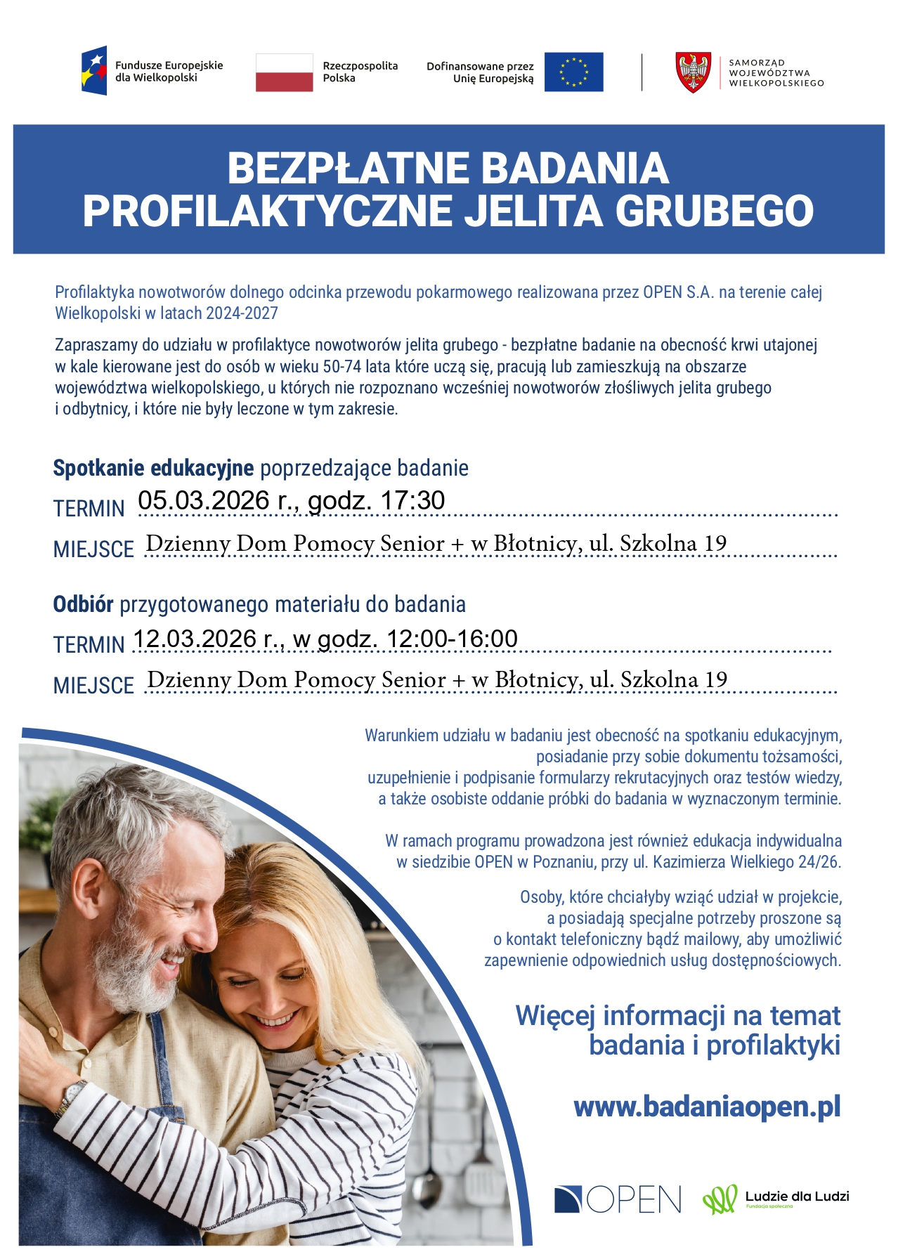 Na grafice przedstawiono plakat informujący o bezpłatnych badaniach profilaktycznych jelita grubego realizowanych na terenie województwa wielkopolskiego w latach 2024–2027. W górnej części znajdują się logotypy Funduszy Europejskich dla Wielkopolski, Rzeczypospolitej Polskiej, Unii Europejskiej oraz Samorządu Województwa Wielkopolskiego. Centralnie umieszczono wyraźny, niebieski nagłówek z napisem „Bezpłatne badania profilaktyczne jelita grubego”. Plakat zawiera informacje dotyczące programu profilaktyki nowotworów dolnego odcinka przewodu pokarmowego realizowanego przez OPEN S.A. Badanie skierowane jest do osób w wieku 50–74 lata, które uczą się, pracują lub mieszkają na terenie województwa wielkopolskiego i u których wcześniej nie rozpoznano nowotworu złośliwego jelita grubego ani odbytnicy. W treści wskazano termin spotkania edukacyjnego poprzedzającego badanie – 5 marca 2026 roku o godzinie 17:30 – oraz miejsce jego organizacji: Dzienny Dom Pomocy Senior+ w Błotnicy przy ulicy Szkolnej 19. Podano również termin odbioru przygotowanego materiału do badania – 12 marca 2026 roku w godzinach 12:00–16:00, w tej samej lokalizacji. Na plakacie zawarto informacje o warunkach uczestnictwa, takich jak obowiązkowa obecność na spotkaniu edukacyjnym, posiadanie dokumentu tożsamości, wypełnienie formularzy rekrutacyjnych oraz osobiste oddanie próbki w wyznaczonym terminie. Wspomniano także o możliwości uzyskania indywidualnej edukacji w siedzibie OPEN w Poznaniu. W dolnej części plakatu znajduje się fotografia uśmiechniętej, dojrzałej pary stojącej w kuchni, co ma podkreślać profilaktyczny i prozdrowotny charakter kampanii. Na końcu zamieszczono adres strony internetowej: www.badaniaopen.pl oraz logotypy organizatorów i partnerów programu.