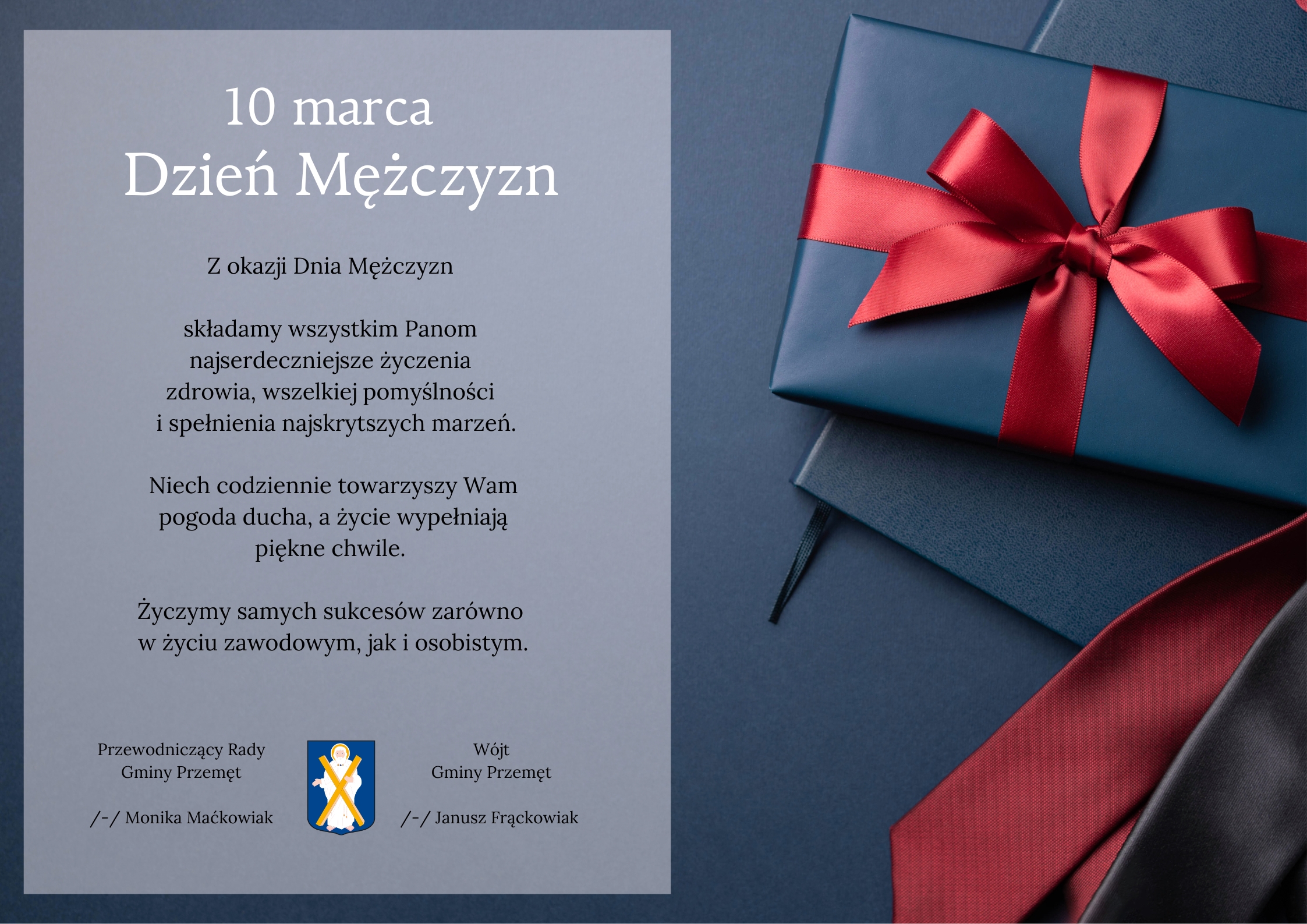 Plakat utrzymany jest w eleganckiej i stonowanej stylistyce. Dominują kolory granatowy i ciemnoszary z akcentami czerwieni. Lewa strona zawiera prostokątny panel z jasnoszarym tłem, na którym umieszczono tekst z życzeniami z okazji Dnia Mężczyzn (10 marca). Treść: "Z okazji Dnia Mężczyzn składamy wszystkim Panom najserdeczniejsze życzenia zdrowia, wszelkiej pomyślności i spełnienia najskrytszych marzeń. Niech codziennie towarzyszy Wam pogoda ducha, a życie wypełniają piękne chwile. Życzymy samych sukcesów zarówno w życiu zawodowym, jak i osobistym". W dolnej części widnieją podpisy: Przewodniczącej Rady Gminy Przemęt – Moniki Maćkowiak, Wójta Gminy Przemęt – Janusza Frąckowiaka, oraz herb Gminy Przemęt. Prawa strona plakatu to zdjęcie prezentowe: granatowe pudełko z czerwoną, satynową wstążką oraz leżący poniżej krawat i notatnik.