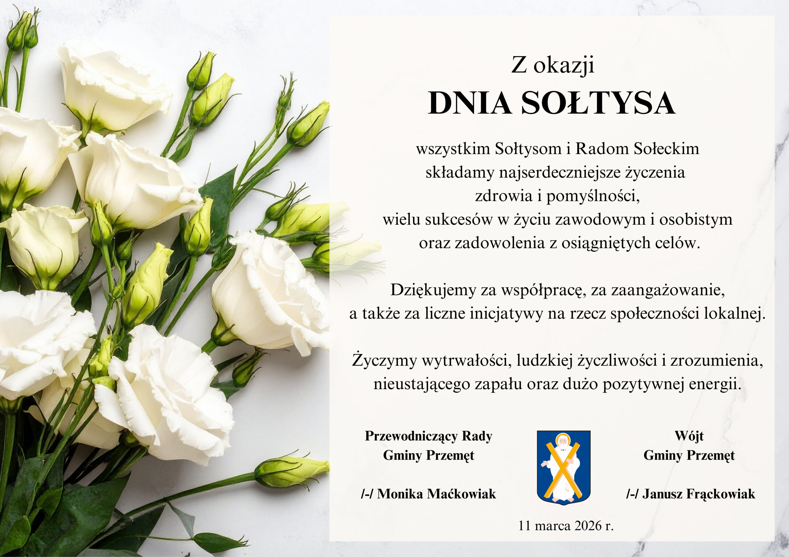 Grafika przedstawia plakat z życzeniami z okazji Dnia Sołtysa. Kompozycja utrzymana jest w eleganckim i stonowanym stylu. Po lewej stronie znajduje się dekoracyjny motyw kwiatowy – jasne, białe kwiaty z zielonymi pąkami i liśćmi, ułożone na jasnym tle. o prawej stronie treść życzeń: "Z okazji Dnia Sołtysa wszystkim Sołtysom i Radom Sołeckim składamy najserdeczniejsze życzenia zdrowia i pomyślności, wielu sukcesów w życiu zawodowym i osobistym oraz zadowolenia z osiągniętych celów. Dziękujemy za współpracę, za zaangażowanie, a także za liczne inicjatywy na rzecz społeczności lokalnej. Życzymy wytrwałości, ludzkiej życzliwości i zrozumienia, nieustającego zapału oraz dużo pozytywnej energii". Życzenia składają wójt gminy i przewodnicząca rady gminy.