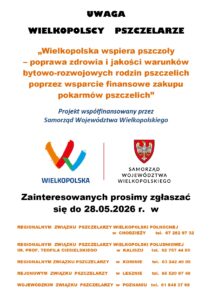 Treść plakatu: UWAGA WIELKOPOLSCY PSZCZELARZE „Wielkopolska wspiera pszczoły – poprawa zdrowia i jakości warunków bytowo-rozwojowych rodzin pszczelich poprzez wsparcie finansowe zakupu pokarmów pszczelich” Projekt współfinansowany przez Samorząd Województwa Wielkopolskiego Zainteresowanych prosimy zgłaszać się do 28.05.2026 r. w: Regionalnym Związku Pszczelarzy Wielkopolski Północnej w Chodzieży – tel. 67 282 97 32 Regionalnym Związku Pszczelarzy Wielkopolski Południowej im. prof. Teofila Ciesielskiego w Kaliszu – tel. 62 757 44 85 Regionalnym Związku Pszczelarzy w Koninie – tel. 63 242 49 05 Rejonowym Związku Pszczelarzy w Lesznie – tel. 65 520 97 40 Wojewódzkim Związku Pszczelarzy w Poznaniu – tel. 61 848 37 98.