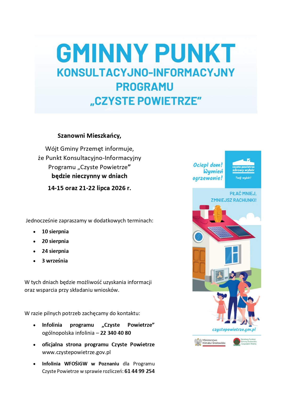 Plakat informacyjny Gminnego Punktu Konsultacyjno-Informacyjnego Programu „Czyste Powietrze”. Szanowni Mieszkańcy, Wójt Gminy Przemęt informuje, że Punkt Konsultacyjno-Informacyjny Programu „Czyste Powietrze” będzie nieczynny w dniach 14–15 oraz 21–22 lipca 2026 roku. Jednocześnie zapraszamy w dodatkowych terminach: 10 sierpnia, 20 sierpnia, 24 sierpnia oraz 3 września. W tych dniach będzie możliwość uzyskania informacji oraz wsparcia przy składaniu wniosków. W razie pilnych potrzeb zachęcamy do kontaktu: – Infolinia programu „Czyste Powietrze”: ogólnopolska infolinia – 22 340 40 80. – Oficjalna strona programu Czyste Powietrze: www.czystepowietrze.gov.pl. – Infolinia WFOŚiGW w Poznaniu dla Programu Czyste Powietrze w sprawie rozliczeń: 61 44 99 254. Po prawej stronie plakatu znajduje się grafika promująca Program „Czyste Powietrze”, przedstawiająca dom wyposażony w ekologiczne źródła energii oraz rodzinę. Na grafice widoczne są hasła: „Ociepl dom! Wymień ogrzewanie!”, „Czyste Powietrze – zdrowy wybór”, „Płać mniej! Zmniejsz rachunki!” oraz adres czystepowietrze.gov.pl. Na dole znajdują się logotypy Ministerstwa Klimatu i Środowiska oraz Narodowego Funduszu Ochrony Środowiska i Gospodarki Wodnej.